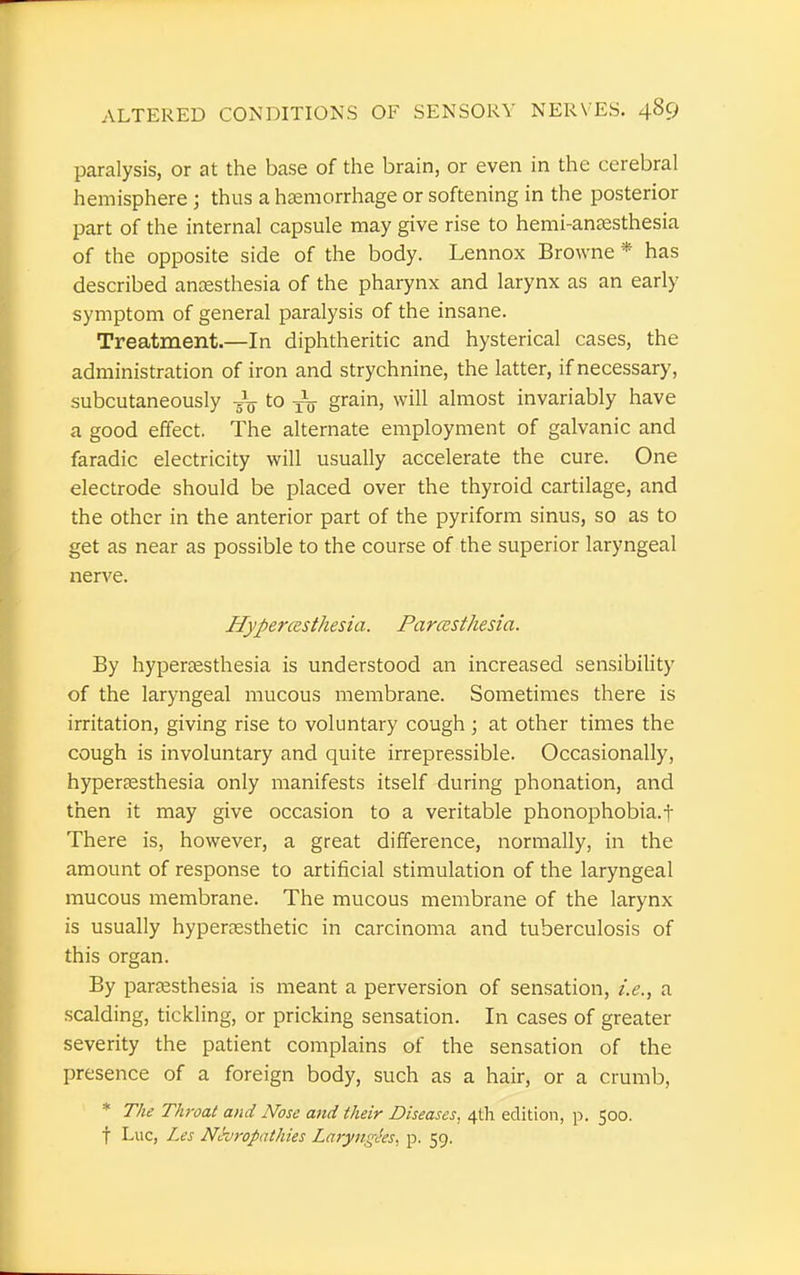 paralysis, or at the base of the brain, or even in the cerebral hemisphere j thus a haemorrhage or softening in the posterior part of the internal capsule may give rise to hemi-anesthesia of the opposite side of the body. Lennox Browne * has described anaesthesia of the pharynx and larynx as an early symptom of general paralysis of the insane. Treatment.—In diphtheritic and hysterical cases, the administration of iron and strychnine, the latter, if necessary, subcutaneously gV to ^ grain, will almost invariably have a good effect. The alternate employment of galvanic and faradic electricity will usually accelerate the cure. One electrode should be placed over the thyroid cartilage, and the other in the anterior part of the pyriform sinus, so as to get as near as possible to the course of the superior laryngeal nerve. Hyperesthesia. Paresthesia. By hyperesthesia is understood an increased sensibility of the laryngeal mucous membrane. Sometimes there is irritation, giving rise to voluntary cough; at other times the cough is involuntary and quite irrepressible. Occasionally, hyperesthesia only manifests itself during phonation, and then it may give occasion to a veritable phonophobia.f There is, however, a great difference, normally, in the amount of response to artificial stimulation of the laryngeal mucous membrane. The mucous membrane of the larynx is usually hyperesthetic in carcinoma and tuberculosis of this organ. By paresthesia is meant a perversion of sensation, i.e., a scalding, tickling, or pricking sensation. In cases of greater severity the patient complains of the sensation of the presence of a foreign body, such as a hair, or a crumb, * The Throat and Nose and their Diseases, 4th edition, p. 500. f Luc, Les Neuropathies Larynxes, p. 59.