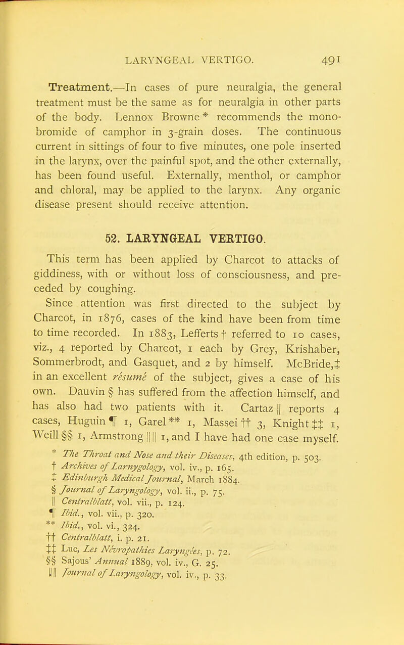 Treatment.—In cases of pure neuralgia, the general treatment must be the same as for neuralgia in other parts of the body. Lennox Browne * recommends the mono- bromide of camphor in 3-grain doses. The continuous current in sittings of four to five minutes, one pole inserted in the larynx, over the painful spot, and the other externally, has been found useful. Externally, menthol, or camphor and chloral, may be applied to the larynx. Any organic disease present should receive attention. 52. LARYNGEAL VERTIGO. This term has been applied by Charcot to attacks of giddiness, with or without loss of consciousness, and pre- ceded by coughing. Since attention was first directed to the subject by Charcot, in 1876, cases of the kind have been from time to time recorded. In 1883, Lefferts f referred to 10 cases, viz., 4 reported by Charcot, 1 each by Grey, Krishaber, Sommerbrodt, and Gasquet, and 2 by himself. McBride,i in an excellent resume of the subject, gives a case of his own. Dauvin § has suffered from the affection himself, and has also had two patients with it. Cartaz || reports 4 cases, Huguin^I 1, Garel** 1, Massei tt 3, Knight tt 1, Weill §§ 1, Armstrong |||| 1, and I have had one case myself. The Throat and Nose and their Diseases, 4th edition, p. 503. f Archives of Larnygology, vol. iv., p. 165. X Edinburgh Medical Journal, March 1884. § Journal of Laryngology, vol. ii., p. 75. || Centralblatt, vol. vii., p. 124. Ibid., vol. vii., p. 320. ** Ibid., vol. vi., 324. ft Centralblalt, i. p. 21. tt Luc, Les Neuropathies Laryngees, p. 72. Sajous' Annual 1889, vol. iv., G. 25. HI fournal of Laryngology, vol. iv., p. 33.