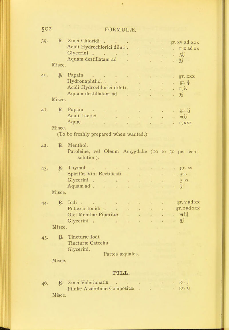 39. Zinci Chloridi gr. xv ad xxx Acidi Hydrochlorici diluti i^x ad xx Glycerini -ij Aquam destillatam ad *j Misce. 40. Jjt, Papain . gr. ^x Hydronaphthol gr. a Acidi Hydrochlorici diluti -n^iv Aquam destillatam ad *j Misce. 41. Papain . . . . . . . . gr. ij Acidi Lactici ....... >n.ij Aquse in. xxx Misce. (To be freshly prepared when wanted.) 42. p, Menthol. Paroleine, vel Oleum Amygdalae (10 to 50 per cent, solution). 43. Thymol gr. ss Spiritus Vini Rectificati ..... 5SS Glycerini 5 ss Aquam ad 5i Misce. 44. Jjk Iodi gr. vadxx Potassii Iodidi gr.xadxxx Olei Menthae Piperita; miij Glycerini • • • 3j Misce. 45. P> Tincturae Iodi. Tincturae Catechu. Glycerini. Partes aequales. Misce. PILL. 46. p> Zinci Valerianatis gr- j Pilulae Asafcetidae Compositse . . . . gr. ij