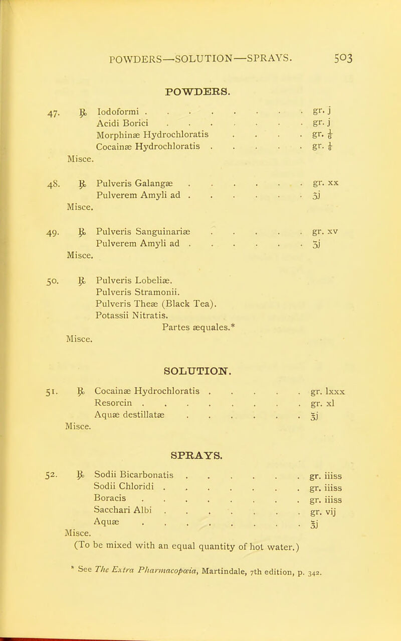 POWDERS. 47. R Iodoformi gr- j Acidi Borici gr. j Morphinae Hydrochloratis . . . . gr. <t Cocainse Hydrochloratis gr. £ Mi see. 48. R Pulveris Galangae gr. xx Pulverem Amyli ad . . . . . • 5J Misce. 49. R Pulveris Sanguinarise . . . . . gr. xv Pulverem Amyli ad 3j Misce. 50. R, Pulveris Lobeliae. Pulveris Stramonii. Pulveris Theae (Black Tea). Potassii Nitratis. Partes aequales.* Misce. SOLUTION. 51. R Cocainse Hydrochloratis . . . . . gr. lxxx Resorcin . . . . . . . . gr. xl Aquas destillatae ...... gj Misce. SPRAYS. 52. R Sodii Bicarbonatis gr. iiiss Sodii Chloridi ....... .gr. iiiss Boracis gr. iiiss Sacchari Albi . . . . . . gr. vij Aquae 3} Misce. (To be mixed with an equal quantity of hot water.) * See The Extra Pharmacopeia, Martindale, 7th edition, p. 342.