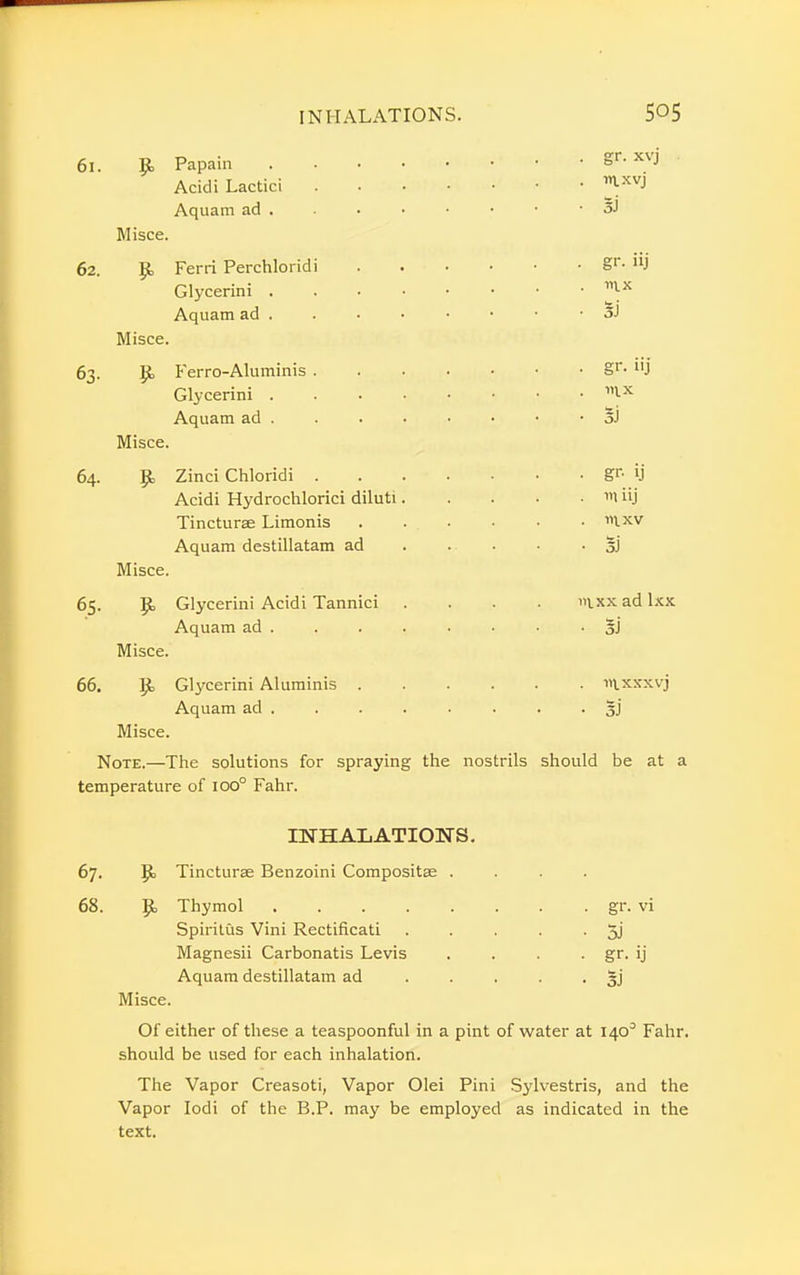 61. 9» Papain XVJ Acidi Lactici ^XVJ Aquam ad . . . • • • • • 3J Misce. 62. Ferri Perchloridi 8r- uj Glycerini v\* Aquam ad . . . • • • • - Si Misce. 63. Ferro-Aluminis §r- 11 j Glycerini 1,*-x Aquam ad . . . • • • • • 5J Misce. 64. Zinci Chloridi gr- ij Acidi Hydrochlorici diluti m iij Tincturae Limonis ixv Aquam destillatam ad . . • • ■ o) Misce. 65. |k Glycerini Acidi Tannici .... »ixx ad lxx Aquam ad . . . . . • ■ • o) Misce. 66. |jb Glycerini Aluminis iivxxxvj Aquam ad . . . . . . . • 5j Misce. Note.—The solutions for spraying the nostrils should be at a temperature of ioo° Fahr. INHALATIONS. 67. p Tincturae Benzoini Compositse .... 68. 9> Thymol gr. vi Spiritus Vini Rectificati . . . . ■ 5j Magnesii Carbonatis Levis . . . . gr. ij Aquam destillatam ad ..... gj Misce. Of either of these a teaspoonful in a pint of water at 140° Fahr. should be used for each inhalation. The Vapor Creasoti, Vapor Olei Pini Sylvestris, and the Vapor Iodi of the B.P. may be employed as indicated in the text.