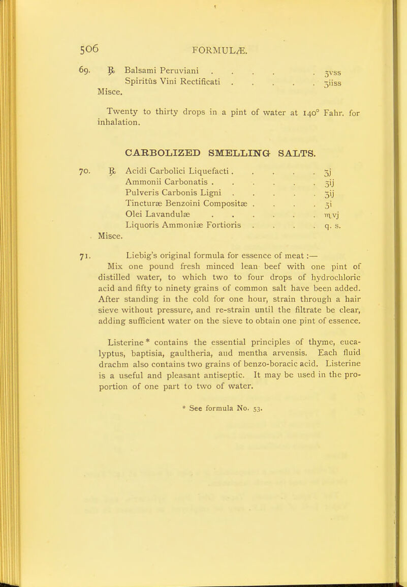 69. JJ, Balsami Peruviani .... ^\ Ss Spiritus Vini Rectificati ^iiss Misce. Twenty to thirty drops in a pint of water at 1400 Fahr. for inhalation. CARBOLIZED SMELLING SALTS 70. ]£> Acidi Carbolici Liquefacti.... Ammonii Carbonatis ..... Pulveris Carbonis Ligni .... Tincturse Benzoini Compositae . Olei Lavandulae Liquoris Ammoniae Fortioris Misce. 71. Liebig's original formula for essence of meat:— Mix one pound fresh minced lean beef with one pint of distilled water, to which two to four drops of hydrochloric acid and fifty to ninety grains of common salt have been added. After standing in the cold for one hour, strain through a hair sieve without pressure, and re-strain until the filtrate be clear, adding sufficient water on the sieve to obtain one pint of essence. Listerine * contains the essential principles of thyme, euca- lyptus, baptisia, gaultheria, and mentha arvensis. Each fluid drachm also contains two grains of benzo-boracic acid. Listerine is a useful and pleasant antiseptic. It may be used in the pro- portion of one part to two of water. * See formula No. 53. 5.i sii 5'j 5' m,vj a. s.
