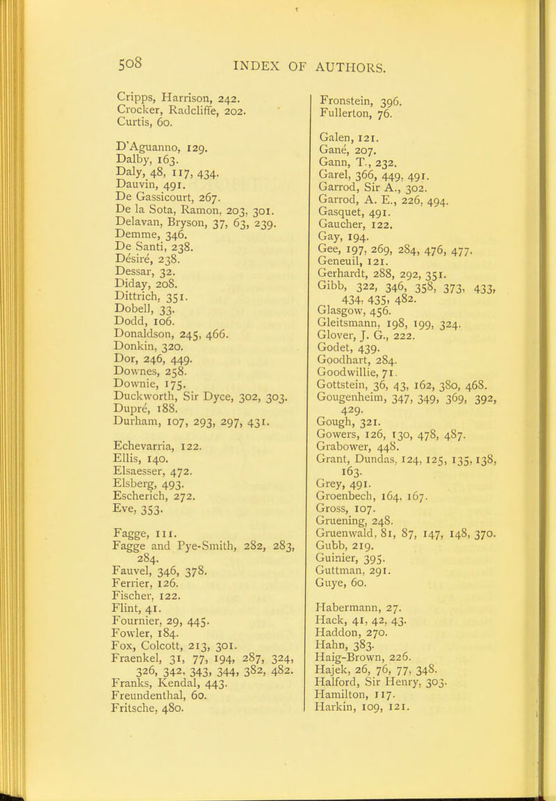 Cripps, Harrison, 242. Crocker, Radcliffe, 202. Curtis, 60. D'Aguanno, 129. Dalby, 163. Daly, 48, 117, 434. Dauvin, 491. De Gassicourt, 267. De la Sota, Ramon, 203. 301. Delavan, Bryson, 37, 63, 239. Demme, 346. De Santi, 238. Desire, 238. Dessar, 32. Did ay, 208. Dittrich. 351. Dobell, '33. Dodd, 106. Donaldson, 245, 466. Donkin, 320. Dor, 246, 449. Downes, 258. Downie, 175. Duckworth, Sir Dyce, 302, 303. Dupre, 188. Durham, 107, 293, 297, 431. Echevarria, 122. Ellis, 140. Elsaesser, 472. Elsberg, 493. Escherich, 272. Eve, 353. Fagge, in. Fagge and Pye-Smith, 282, 283, 284. Fauvel, 346, 378. Ferrier, 126. Fischer, 122. Flint, 41. Fournier, 29, 445. Fowler, 184. Fox, Colcott, 213, 301. Fraenkel, 31, 77, 194, 287, 324, 326, 342, 343, 344, 382, 482. Franks, Kendal, 443. Freundenthal, 60. Fritsche, 480. Fronstein, 396. Fullerlon, 76. Galen, 121. Gane, 207. Gann, T., 232. Garel, 366, 449, 491. Garrod, Sir A., 302. Garrod, A. E., 226, 494. Gasquet, 491. Gaucher, 122. Gay, 194. Gee, 197, 269, 284, 476, 477. Geneuil, 121. Gerhardt, 288, 292, 351. Gibb, 322, 346, 358, 373, 433, 434, 435. 482. Glasgow, 456. Gleitsmann, 198, 199, 324. Glover, J. G., 222. Godet, 439. Goodhart, 284. Goodwillie, 71. Gottstein, 36, 43, 162, 380, 468. Gougenheim, 347, 349, 369, 392, 429. Gough, 321. Gowers, 126, 130, 478, 4S7. Grabower, 448. Grant, Dundas, 124, 125, 135.138, 163. Grey, 491. Groenbech, 164, 167. Gross, 107. Gruening, 248. Gruenwald, 81, 87, 147, 14S, 370. Gubb, 219. Guinier, 395. Guttman, 291. Guye, 60. Habermann, 27. Hack, 41, 42, 43. Haddon, 270. Hahn, 383. Haig-Brown, 226. Hajek, 26, 76, 77, 34S. Halford, Sir Henry. 303. Hamilton, 117. Harkin, 109, 121.