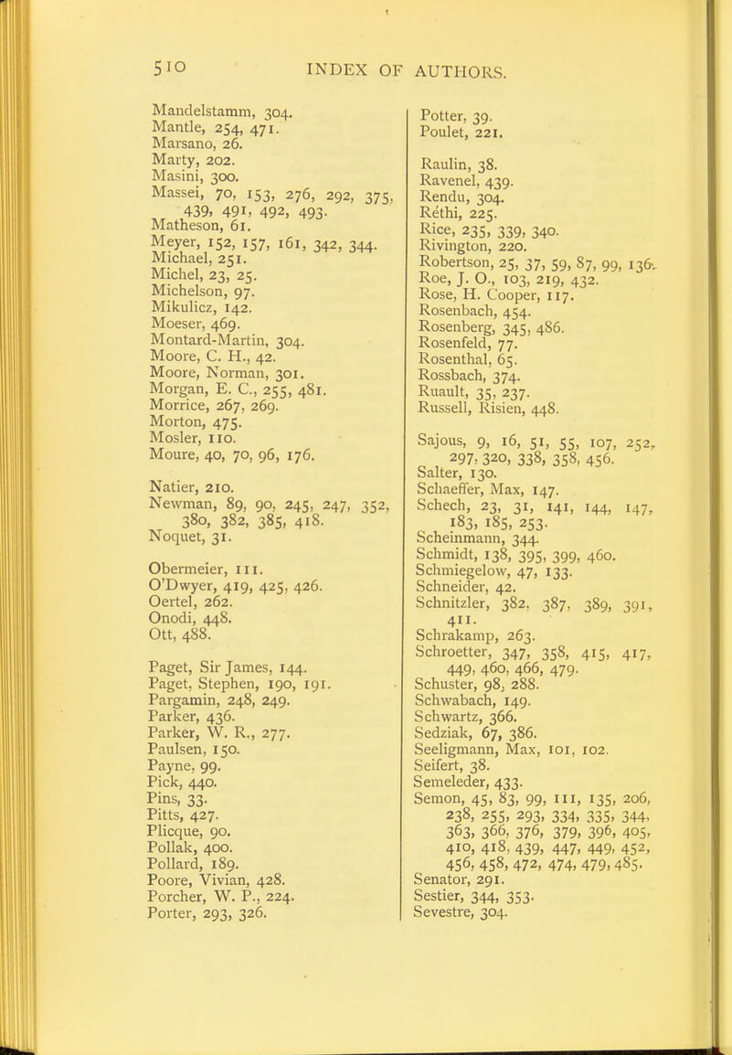 Mandelstamm, 304. Mantle, 254, 471. Marsano, 26. Marty, 202. Masini, 300. Massei, 70, 153, 276, 292, 375, , 439. 49i, 492, 493- Matheson, 61. Meyer, 152, 157, 161, 342, 344. Michael, 251. Michel, 23, 25. Michelson, 97. Mikulicz, 142. Moeser, 469. Montard-Martin, 304. Moore, C. H., 42. Moore, Norman, 301. Morgan, E. C, 255, 481. Morrice, 267, 269. Morton, 475. Mosler, 110. Moure, 40, 70, 96, 176. Natier, 210. Newman, 89, 90, 245, 247, 352, 380, 382, 385, 418. Noquet, 31. Obermeier, III. O'Dwyer, 419, 425, 426. Oertel, 262. Onodi, 448. Ott, 488. Paget, Sir James, 144. Paget, Stephen, 190, 191. Pargamin, 248, 249. Parker, 436. Parker, W. R., 277. Paulsen, 150. Payne. 99. Pick, 440. Pins, 33. Pitts, 427. Plicque, 90. Pollak, 400. Pollard, 189. Poore, Vivian, 428. Porcher, W. P., 224. Porter, 293, 326. Potter, 39. Poulet, 221. Raulin, 38. Ravenel, 439. Rendu, 304. Rethi, 225. Rice, 235, 339, 340. Rivington, 220. Robertson, 25, 37, 59, 87, 99, 136-, Roe, J. O., 103, 219, 432- Rose, H. Cooper, 117. Rosenbach, 454. Rosenberg, 345, 486. Rosenfeld, 77. Rosenthal, 65. Rossbach, 374. Ruault, 35, 237. Russell, Risien, 448. Sajous, 9, 16, 51, ss, 107, 252, 297, 320, 338, 358, 456. Salter, 130. Schaeffer, Max, 147. Schech, 23, 31, 141, 144, 147, 183, 185, 253. Scheinmann, 344. Schmidt, 138, 395, 399, 460. Schmiegelow, 47, 133. Schneider, 42. Schnitzler, 382, 387, 389, 391, 411. Schrakamp, 263. Schroetter, 347, 358, 415, 417, 449- 460, 466, 479. Schuster, 98, 288. Schwabach, 149. Schwartz, 366. Sedziak, 67, 386. Seeligmann, Max, 101, 102. Seifert, 38. Semeleder, 433. Semon, 45, 83, 99, in, 135, 206, 238, 255, 293, 334, 335, 344, 363, 366, 376, 379, 396, 405- 410, 418, 439, 447, 449, 452, 456, 458, 472, 474, 479,485. Senator, 291. Sestier, 344, 353. Sevestre, 304.