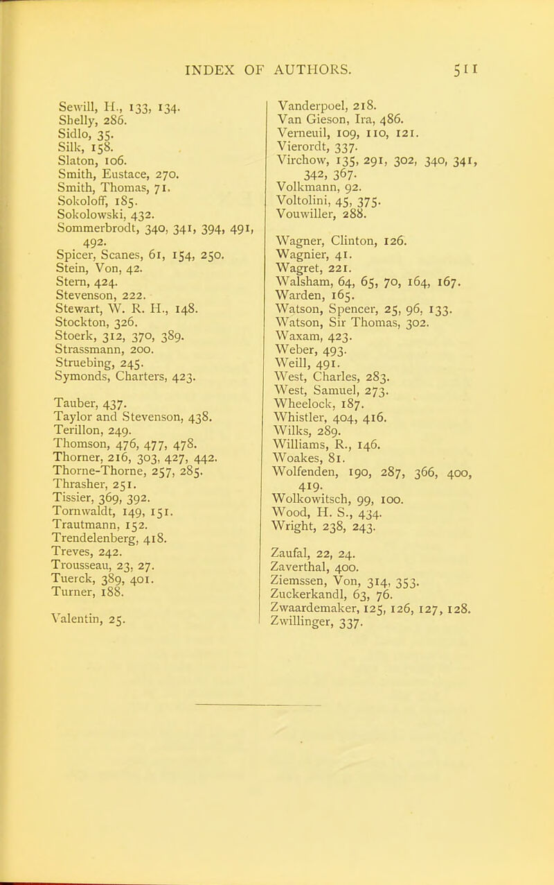 Sewill, H., 133, 134. Shelly, 286. Sidlo, 35. Silk, 158. Slaton, 106. Smith, Eustace, 270. Smith, Thomas, 71, Sokoloff, 185. Sokolowski, 432. Sommerbrodt, 340, 341, 394, 491, 492. Spicer, Scanes, 61, 154, 250. Stein, Von, 42. Stern, 424. Stevenson, 222. Stewart, W. R. H., 148. Stockton, 326. Stoerk, 312, 370, 389. Strassmann, 200. Struebing, 245. Symonds, Charters, 423. Tauber, 437. Taylor and Stevenson, 438. Terillon, 249. Thomson, 476, 477, 478. Thorner, 216, 303, 427, 442. Thorne-Thorne, 257, 285. Thrasher, 251. Tissier, 369, 392. Tornwaldt, 149, 151. Trautmann, 152. Trendelenberg, 418. Treves, 242. Trousseau, 23, 27. Tuerck, 389, 401. Turner, 188. Valentin, 25. Vanderpoel, 218. Van Gieson, Ira, 486. Vemeuil, 109, no, 121. Vierordt, 337. Virchow, 135, 291, 302, 340, 341, 342, 367- Volkmann, 92. Voltolini, 45, 375. Vouwiller, 288. Wagner, Clinton, 126. Wagnier, 41. Wagret, 221. Walsham, 64, 65, 70, 164, 167. Warden, 165. Watson, Spencer, 25, 96, 133. Watson, Sir Thomas, 302. Waxam, 423. Weber, 493. Weill, 491. West, Charles, 283. West, Samuel, 273. Wheelock, 187. Whistler, 404, 416. Wilks, 289. Williams, R., 146. Woakes, 81. Wolfenden, 190, 287, 366, 400, 419. Wolkowitsch, 99, 100. Wood, H. S., 434. Wright, 238, 243. Zaufal, 22, 24. Zaverthal, 400. Ziemssen, Von, 314, 353. Zuckerkandl, 63, 76. Zwaardemaker, 125, 126, 127, 128. Zwillinger, 337.