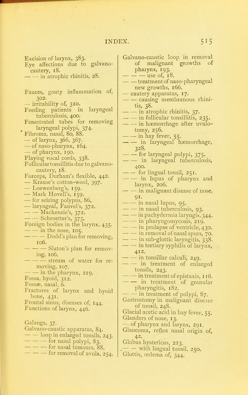 Excision of larynx, 383. Eye affections due to galvano- cautery, 18. in atrophic rhinitis, 28. Fauces, gouty inflammation of, 302. — irritability of, 310. Feeding patients in laryngeal tuberculosis, 400. Fenestrated tubes for removing laryngeal polypi, 374. Fibroma, nasal, 80, 88. — of larynx, 366, 367. — of naso-pharynx, 164. — of pharynx, 190. Flaying vocal cords, 338. Follicular tonsillitis due to galvano- cautery, 18. Forceps, Durham's flexible, 442. — Krause's cotton-wool, 397. — Loewenberg's, 159. — Mark Hovell's, 159. — for seizing polypus, 86. — laryngeal, Fauvel's, 372. Mackenzie's, 372. Schroetter's, 373. Foreign bodies in the larynx, 435. in the nose, 105. Dodd's plan for removing, 106. Slaton's plan for remov- ing, 106. stream of water for re- moving, 107. in the pharynx, 219. Fossa, hyoid, 312. Fossae, nasal, 6. Fractures of larynx and hyoid bone, 431. Frontal sinus, diseases of, 144. Functions of larynx, 446. Galanga, 37. Galvano-caustic apparatus, 84. loop in enlarged tonsils, 243. for nasal polypi, 83. for nasal tumours, 88. for removal of uvula, 254. Galvano-caustic loop in removal of malignant growths of pharynx, 193. use of, 18. treatment of naso-pharyngeal new growths, 166. — cautery apparatus, 17. causing membranous rhini- tis, 38. in atrophic rhinitis, 37. in follicular tonsillitis, 235. in haemorrhage after uvulo- tomy, 256. in hay fever, 55- in laryngeal haemorrhage, 328. for laryngeal polypi, 375. in laryngeal tuberculosis, 400. for lingual tonsil, 251. in lupus of pharynx and larynx, 206. in malignant disease of nose, 9f- in nasal lupus, 95. in nasal tuberculosis, 93. in pachydermia laryngis, 344. in pharyngomycosis, 219. in prolapse of ventricle, 430. in removal of nasal spurs, 70. in sub-glottic laryngitis, 338. in tertiary syphilis of larynx, 412. in tonsillar calculi, 249. in treatment of enlarged tonsils, 243. in treatment of epistaxis, 116. in treatment of granular pharyngitis, 182. in treatment of polypi, 87. Gastrostomy in malignant disejse of tonsil, 248. Glacial acetic acid in hay fever, 55. Glanders of nose, 13. — of pharynx and larynx, 291. Glaucoma, reflex nasal origin of, 42. Globus hystericus, 223. . with lingual tonsil, 250. Glottis, oedema of, 344.