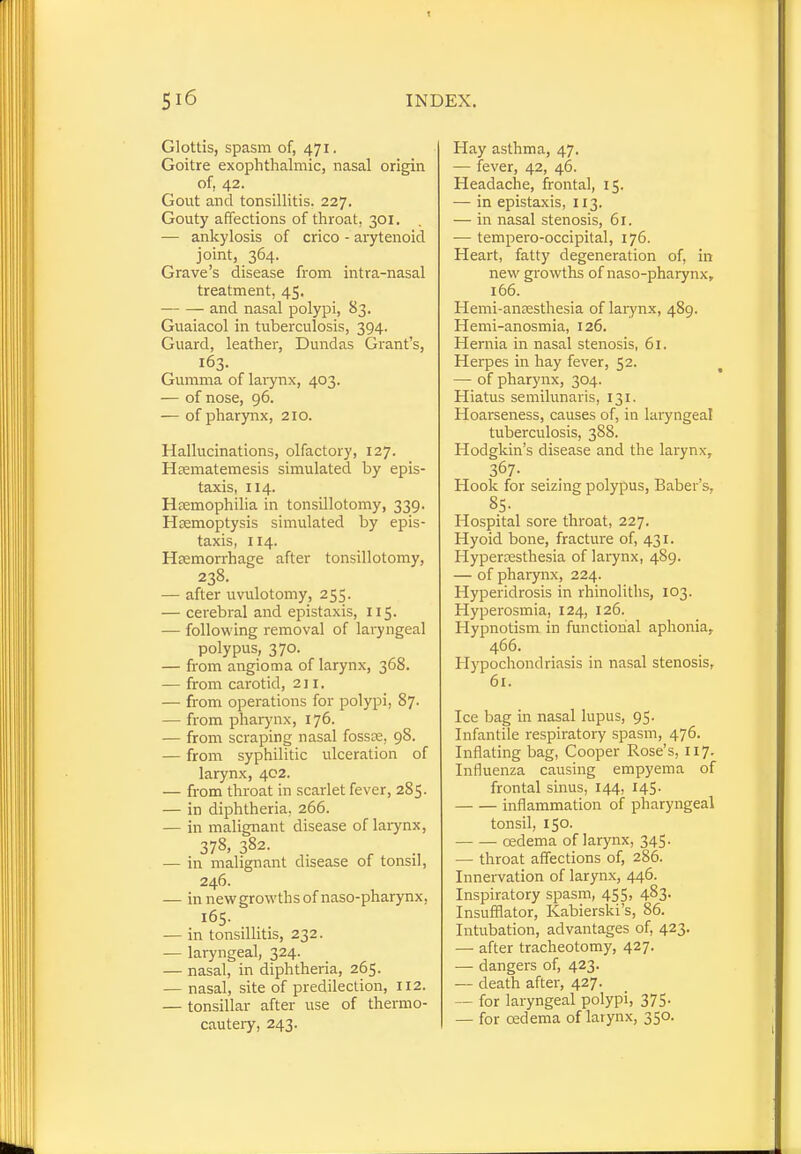 Glottis, spasm of, 471. Goitre exophthalmic, nasal origin of, 42. Gout and tonsillitis. 227. Gouty affections of throat, 301. — ankylosis of crico - arytenoid joint, 364. Grave's disease from intra-nasal treatment, 45. and nasal polypi, 83. Guaiacol in tuberculosis, 394. Guard, leather, Dundas Grant's, 163. Gumma of larynx, 403. — of nose, 96. — of pharynx, 210. Hallucinations, olfactory, 127. H^matemesis simulated by epis- taxis, 114. Haemophilia in tonsillotomy, 339. Haemoptysis simulated by epis- taxis, 114. Haemorrhage after tonsillotomy, 238. — after uvulotomy, 255. — cerebral and epistaxis, 115. — following removal of laryngeal polypus, 370. — from angioma of larynx, 368. — from carotid, 211. — from operations for polypi, 87. — from pharynx, 176. — from scraping nasal fossae, 98. — from syphilitic ulceration of larynx, 402. — from throat in scarlet fever, 285. — in diphtheria, 266. — in malignant disease of larynx, 378, 382. — in malignant disease of tonsil, 246. — in new growths of naso-pharynx, 165. — in tonsillitis, 232. — laryngeal, 324. — nasal, in diphtheria, 265. — nasal, site of predilection, 112. — tonsillar after use of thermo- cautery, 243. Hay asthma, 47. — fever, 42, 46. Headache, frontal, 15. — in epistaxis, 113. — in nasal stenosis, 61. — tempero-occipital, 176. Heart, fatty degeneration of, in new growths of naso-pharynx, 166. Hemi-anaesthesia of larynx, 489. Hemi-anosmia, 126. Hernia in nasal stenosis, 61. Herpes in hay fever, 52. — of pharynx, 304. Hiatus semilunaris, 131. Hoarseness, causes of, in laryngeal tuberculosis, 388. Hodgkin's disease and the larynx, 367- Hook for seizing polypus, Baber s, 85. Hospital sore throat, 227. Hyoid bone, fracture of, 431. Hyperaesthesia of larynx, 489. — of pharynx, 224. Hyperidrosis in rhinoliths, 103. Hyperosmia, 124, 126. Hypnotism in functional aphonia, 466. Hypochondriasis in nasal stenosis, 61. Ice bag in nasal lupus, 95. Infantile respiratory spasm, 476. Inflating bag, Cooper Rose's, 117. Influenza causing empyema of frontal sinus, 144, 145, inflammation of pharyngeal tonsil, 150. oedema of larynx, 345. — throat affections of, 286. Innervation of larynx, 446. Inspiratory spasm, 455, 483. Insufflator, Kabierski's, 86. Intubation, advantages of, 423. — after tracheotomy, 427. — dangers of, 423. — death after, 427. — for laryngeal polypi, 375- — for oedema of larynx, 350.