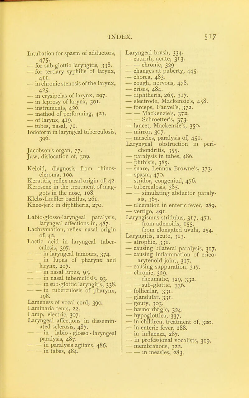 Intubation for spasm of adductors, 475- — for sub-glottic laryngitis, 330. — for tertiary syphilis of larynx, 411. — in chronic stenosis of the larynx, 425. — in erysipelas of larynx, 297. — in leprosy of larynx, 301. — instruments, 420. — method of performing, 421. — of larynx, 419. — tubes, nasal, 71. Iodoform in laryngeal tuberculosis, 396- Jacobson's organ, 77. Jaw, dislocation of, 309. Keloid, diagnosis from rhinos- cleroma, 100. Keratitis, reflex nasal origin of, 42. Kerosene in the treatment of mag- gots in the nose, 108. Klebs-Lneffler bacillus, 261. Knee-jerk in diphtheria, 270. Labio-glosso-laryngeal paralysis, laryngeal affections in, 487. Lachrymation, reflex nasal origin of, 42. Lactic acid in laryngeal tuber- culosis, 397. in laryngeal tumours, 374. in lupus of pharynx and larynx, 207. in nasal lupus, 95. in nasal tuberculosis, 93. ■ in sub-glottic laryngitis, 338. in tuberculosis of pharynx, 198. Lameness of vocal cord, 390. Laminaria tents, 22. Lamp, electric, 307. Laryngeal affections in dissemin- ated sclerosis, 487. in labio - glosso - laryngeal paralysis, 487. ■ in paralysis agitans, 486. in tabes, 484. Laryngeal brush, 334. — catarrh, acute, 313. chronic, 329. — changes at puberty, 445. — chorea, 483. — cough, nervous, 478. — crises, 484. — diphtheria, 265, 317. — electrode, Mackenzie's, 458. — forceps, Fauvel's, 372. Mackenzie's, 372. Schroetter's, 373. — lancet, Mackenzie's, 350. — mirror, 307. — muscles, paralysis of, 451. Laryngeal obstruction in peri- chondritis, 355. — paralysis in tabes, 486. — phthisis, 385. — snare, Lennox Browne's, 373. — spasm, 470. — stridor, congenital, 476. — tuberculosis, 385. simulating abductor paraly- sis, 365. — ulceration in enteric fever, 289. — vertigo, 491. Laryngismus stridulus, 317, 471. from adenoids, 155. ■ from elongated uvula, 254. Laryngitis, acute, 313. — atrophic, 331. — causing bilateral paralysis, 317. — causing inflammation of crico- arytenoid joint, 317. — causing suppuration, 317. — chronic, 329. rheumatic, 329, 332. sub-glottic, 336. — follicular, 331. — glandular, 331. — gouty, 303. — hsemorrhagic, 324. — hypoglottica, 337. — in children, treatment of, 320. — in enteric fever, 288. — in influenza, 287. — in professional vocalists, 319. — membranous, 322. in measles, 283.