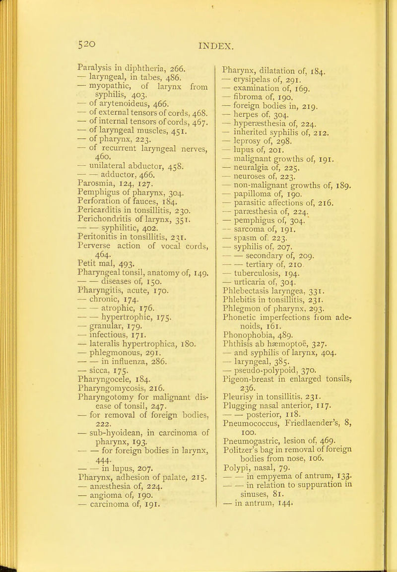 Paralysis in diphtheria, 266. — laryngeal, in tabes, 486. — myopathic, of larynx from syphilis, 403. — of arytenoideus, 466. — of external tensors of cords, 468. — of internal tensors of cords, 467. — of laryngeal muscles, 451. — of pharynx, 223. — of recurrent laryngeal nerves, 460. — unilateral abductor, 458. adductor, 466. Parosmia, 124, 127. Pemphigus of pharynx. 304. Perforation of fauces, 184. Pericarditis in tonsillitis, 230. Perichondritis of larynx, 351. syphilitic, 402. Peritonitis in tonsillitis, 231. Perverse action of vocal cords, 464. Petit mal, 493. Pharyngeal tonsil, anatomy of, 149. diseases of, 150. Pharyngitis, acute, 170. — chronic, 174. ■ atrophic, 176. hypertrophic, 175. — granular, 179. — infectious, 171. — lateralis hypertrophica, 180. — phlegmonous, 291. in influenza, 286. — sicca, 175. Pharyngocele, 184. Pharyngomycosis, 216. Pharyngotomy for malignant dis- ease of tonsil, 247. — for removal of foreign bodies. 222. — sub-hyoidean, in carcinoma of pharynx, 193. for foreign bodies in larynx, 444. in lupus, 207. Pharynx, adhesion of palate, 215. — anesthesia of, 224. — angioma of, 190. — carcinoma of, 191. Pharynx, dilatation of, 184. — erysipelas of, 291. — examination of, 169. — fibroma of, 190. — foreign bodies in, 219. — herpes of, 304. — hyperesthesia of, 224. — inherited syphilis of, 212. — leprosy of, 298. — lupus of, 201. - malignant growths of, 191. — neuralgia of, 225. — neuroses of, 223. — non-malignant growths of, 189. — papilloma of, 190. — parasitic affections of, 216. — paresthesia of, 224. — pemphigus of, 304. — sarcoma of, 191. — spasm of. 223. — syphilis of. 207. secondary of, 209. tertiary of, 210 — tuberculosis, 194. — urticaria of, 304. Phlebectasis laryngea, 331. Phlebitis in tonsillitis, 231. Phlegmon of pharynx, 293. Phonetic imperfections from ade- noids, 161. Phonophobia, 489. Phthisis ab hsemoptoe, 327. — and syphilis of larynx, 404. — laryngeal, 385. — pseudo-polypoid, 370. Pigeon-breast in enlarged tonsils, 236. Pleurisy in tonsillitis. 231. Plugging nasal anterior, 117. posterior, 118. Pneumococcus, Friedlaender's, 8, 100. Pneumogastric, lesion of, 469. Politzer's bag in removal of foreign bodies from nose, 106. Polypi, nasal, 79. in empyema of antrum, 133. in relation to suppuration in sinuses, 81. — in antrum, 144.