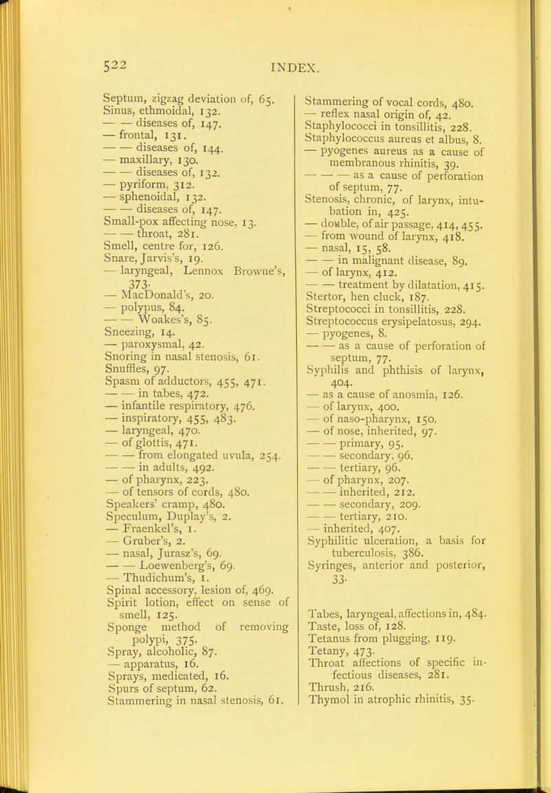 Septum, zigzag deviation of, 65. Sinus, ethmoidal, 132. ■ diseases of, 147. — frontal, 131. diseases of, 144. — maxillary, 130. diseases of, 132. — pyriform, 312. — sphenoidal, 132. diseases of, 147. Small-pox affecting nose, 13. throat, 281. Smell, centre for, 126. Snare, Jarvis's, 19. — laryngeal, Lennox Browne's, 373- — MacDonald's, 20. — polypus, 84. Woakes's, 85. Sneezing, 14. — paroxysmal, 42. Snoring in nasal stenosis, 61. Snuffles, 97. Spasm of adductors, 455, 471. in tabes, 472. — infantile respiratory, 476. — inspiratory, 455, 483. — laryngeal, 470. — of glottis, 471. from elongated uvula, 254. in adults, 492. — of pharynx, 223. — of tensors of cords, 480. Speakers' cramp, 480. Speculum, Duplay's, 2. — Fraenkel's, 1. — G ruber's, 2. — nasal, Jurasz's, 69. Loevvenberg's, 69. — Thudichum's, 1. Spinal accessory, lesion of, 469. Spirit lotion, effect on sense of smell, 125. Sponge method of removing polypi, 375. Spray, alcoholic, 87. — apparatus, 16. Sprays, medicated, 16. Spurs of septum, 62. Stammering in nasal stenosis, 61. Stammering of vocal cords, 480. — reflex nasal origin of, 42. Staphylococci in tonsillitis, 228. Staphylococcus aureus et albus, 8. — pyogenes aureus as a cause of membranous rhinitis, 39. as a cause of perforation of septum, 77. Stenosis, chronic, of larynx, intu- bation in, 425. — double, of air passage. 414, 455. — from wound of larynx, 418. — nasal, 15, 58. in malignant disease, 89. — of larynx, 412. treatment by dilatation, 415. Stertor, hen cluck, 187. Streptococci in tonsillitis, 228. Streptococcus erysipelatosus, 294. — pyogenes, 8. as a cause of perforation of septum, 77. Syphilis and phthisis of larynx, 404. — as a cause of anosmia, 126. — of larynx, 400. - of naso-pharynx, 150. — of nose, inherited, 97. primary, 95. secondary, 96. tertiary, 96. - of pharynx, 207. —- — inherited, 212. secondary, 209. tertiary, 210. - inherited, 407. Syphilitic ulceration, a basis for tuberculosis, 386. Syringes, anterior and posterior, 33- Tabes, laryngeal, affections in, 484. Taste, loss of, 128. Tetanus from plugging, 119. Tetany, 473. Throat affections of specific in- fectious diseases, 281. Thrush, 216. Thymol in atrophic rhinitis, 35.