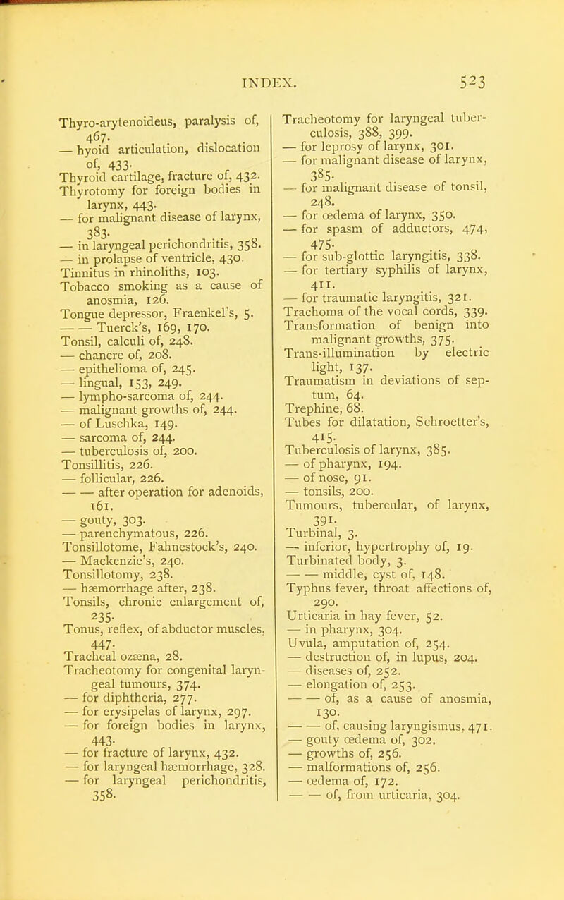 Thyro-arytenoideus, paralysis of, 467. — hyoid articulation, dislocation of, 433- Thyroid cartilage, fracture of, 432. Thyrotomy for foreign bodies in larynx, 443. — for malignant disease of larynx, 383- — in laryngeal perichondritis, 358. — in prolapse of ventricle, 430. Tinnitus in rhinoliths, 103. Tobacco smoking as a cause of anosmia, 126. Tongue depressor, Fraenkel's, 5. Tuerck's, 169, 170. Tonsil, calculi of, 248. ■— chancre of, 208. — epithelioma of, 245. — lingual, 153, 249. — lympho-sarcoma of, 244. — malignant growths of, 244. — of Luschka, 149. — sarcoma of, 244. — tuberculosis of, 200. Tonsillitis, 226. — follicular, 226. after operation for adenoids, 161. — gouty, 303. — parenchymatous, 226. Tonsillotomy, Fahnestock's, 240. — Mackenzie's, 240. Tonsillotomy, 238. — hsemorrhage after, 238. Tonsils, chronic enlargement of, 235- Tonus, reflex, of abductor muscles, 447- Tracheal ozeena, 28. Tracheotomy for congenital laryn- geal tumours, 374. — for diphtheria, 277. — for erysipelas of larynx, 297. — for foreign bodies in larynx, 443- — for fracture of larynx, 432. — for laryngeal haemorrhage, 328. — for laryngeal perichondritis, 358. Tracheotomy for laryngeal tuber- culosis, 388, 399. — for leprosy of larynx, 301. — for malignant disease of larynx, 385- — for malignant disease of tonsil, 248. — for oedema of larynx, 350. — for spasm of adductors, 474, 475- — for sub-glottic laryngitis, 338. — for tertiary syphilis of larynx, 411. — for traumatic laryngitis, 321. Trachoma of the vocal cords, 339. Transformation of benign into malignant growths, 375. Trans-illumination by electric light, 137. Traumatism in deviations of sep- tum, 64. Trephine, 68. Tubes for dilatation, Schroetter's, 415- Tuberculosis of larynx, 385. — of pharynx, 194. — of nose, 91. —■ tonsils, 200. Tumours, tubercular, of larynx, 391- Turbinal, 3. —■ inferior, hypertrophy of, 19. Turbinated body, 3. — — middle, cyst of, 148. Typhus fever, throat affections of, 290. Urticaria in hay fever, 52. — in pharynx, 304. Uvula, amputation of, 254. — destruction of, in lupus, 204. — diseases of, 252. — elongation of, 253. of, as a cause of anosmia, 130. of, causing laryngismus, 471. — gouty oedema of, 302. — growths of, 256. — malformations of, 256. — oedema of, 172. of, from urticaria, 304.