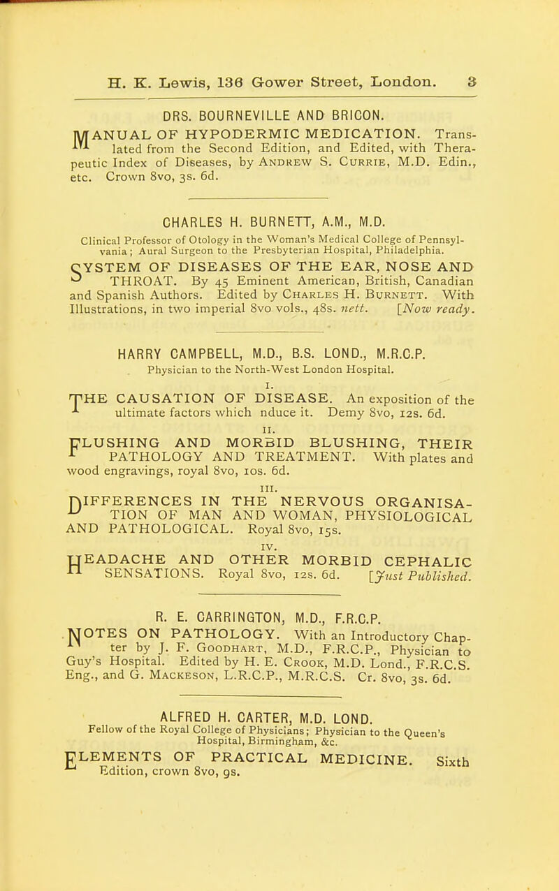 DRS. BOURNEVILLE AND BRICON. MANUAL OF HYPODERMIC MEDICATION. Trans- lated from the Second Edition, and Edited, with Thera- peutic Index of Diseases, by Andrew S. Currie, M.D. EdinM etc. Crown 8vo, 3s. 6d. CHARLES H. BURNETT, A.M., M.D. Clinical Professor of Otology in the Woman's Medical College of Pennsyl- vania; Aural Surgeon to the Presbyterian Hospital, Philadelphia. CYSTEM OF DISEASES OF THE EAR, NOSE AND ^ THROAT. By 45 Eminent American, British, Canadian and Spanish Authors. Edited by Charles H. Burnett. With Illustrations, in two imperial 8vo vols., 48s. nett. [Now ready. HARRY CAMPBELL, M.D., B.S. LOND., M.R.C.P. Physician to the North-West London Hospital. I. 'THE CAUSATION OF DISEASE. An exposition of the ultimate factors which nduce it. Demy 8vo, 12s. 6d. 11. FLUSHING AND MORBID BLUSHING, THEIR r PATHOLOGY AND TREATMENT. With plates and wood engravings, royal 8vo, 10s. 6d. in. niFFERENCES IN THE NERVOUS ORGANISA- u TION OF MAN AND WOMAN, PHYSIOLOGICAL AND PATHOLOGICAL. Royal 8vo, 15s. IV. TJEADACHE AND OTHER MORBID CEPHALIC  SENSATIONS. Royal 8vo, 12s. 6d. [Just Published. R. E. CARR1NGT0N, M.D., F.R.C.P. MOTES ON PATHOLOGY. With an Introductory Chap- ter by J. F. Goodhart, M.D., F.R.C.P., Physician to Guy's Hospital. Edited by H. E. Crook, M.D. Lond., F.R.C.S Eng., and G. Mackeson, L.R.C.P., M.R.C.S. Cr. 8vo, 3s. 6d ' ALFRED H. CARTER, M.D. LOND. Fellow of the Royal College of Physicians; Physician to the Queen's Hospital, Birmingham, &c. ULEMENTS OF PRACTICAL MEDICINE. Sixth Edition, crown 8vo, gs.