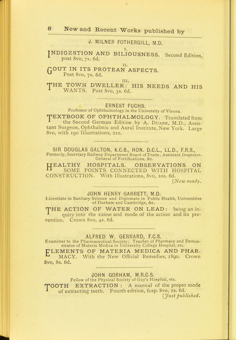 J. MILNER FOTHERGILL, M.D. JNDIGESTION AND BILIOUSNESS. Second Edition, post 8vo, 7s. 6d. POUT IN ITS PROTEAN1 ASPECTS ^ Post 8vo, 7s. 6d. THE TOWN DWELLER-' HIS NEEDS AND HIS x WANTS. Post 8vo, 3s. 6d. ERNEST FUCHS. Professor of Ophthalmology in the University of Vienna. TEXTBOOK OF OPHTHALMOLOGY. Translated from the Second German Edition by A. Duane, M.D., Assis- tant Surgeon, Ophthalmic and Aural Institute, New York. Large 8vo, with 190 Illustrations, 21s. SIR DOUGLAS GALTON, K.C.B., HON. D.C.L, LLD., F.R.S., Formerly, Secretary Railway Department Board of Trade; Assistant Inspector- General of Fortifications, &c. HEALTHY HOSPITALS. OBSERVATIONS ON SOME POINTS CONNECTED WITH HOSPITAL CONSTRUCTION. With Illustrations, 8vo, 10s. 6d. [Now ready. JOHN HENRY GARRETT, M.D. Licentiate in Sanitary Science and Diplomate in Public Health, Universities of Durham and Cambridge, &c. 'THE ACTION OF WATER ON LEAD: being an in- *■ quiry into the cause and mode of the action and its pre- vention. Crown 8vo, 4s. 6d. ALFRED W. GERRARD, F.C.S. Examiner to the Pharmaceutical Society; Teacher of Pharmacy and Demon- strator of Materia Medica to University College Hospital, etc. PLEMENTS OF MATERIA MEDICA AND PHAR- MACY. With the New Official Remedies, 1890. Crown 8vo, 8s. 6d. JOHN GORHAM, M.R.C.S. Fellow of the Physical Society of Guy's Hospital, etc. TOOTH EXTRACTION : A manual of the proper mode of extracting teeth. Fourth edition, fcap. 8vo, is. 6d. [jfust published.