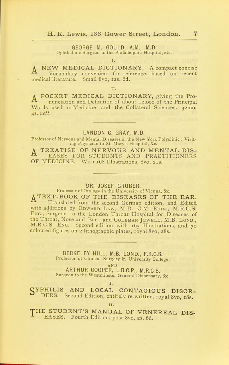 GEORGE M. GOULD, A.M., M.D. Ophthalmic Surgeon to the Philadelphia Hospital, etc. I. A NEW MEDICAL DICTIONARY. A compact concise ■■ Vocabulary, convenient for reference, based on recent medical literature. Small 8vo, 12s. 6d. 11. A POCKET MEDICAL DICTIONARY, giving the Pro- nunciation and Definition of about 12,000 of the Principal Words used in Medicine and the Collateral Sciences. 32mo, 4s. nett. LANDON C. GRAY, M.D. Professor of Nervous and Mental Diseases in the New York Polyclinic ; Visit- ing Physician to St. Mary's Hospital, &c. A TREATISE OF NERVOUS AND MENTAL DIS- EASES FOR STUDENTS AND PRACTITIONERS OF MEDICINE. With 168 Illustrations, 8vo, 21s. DR. JOSEF GRUBER. Professor of Otology in the University of Vienna, &c. A TEXT-BOOK OF THE DISEASES OF THE EAR. Translated from the second German edition, and Edited with additions by Edward Law, M.D., CM. Edin., M.R.CS. Eng., Surgeon to the London Throat Hospital for Diseases of the Throat, Nose and Ear; and Coleman Jewell, M.B. Lond., M.R.CS. Eng. Second edition, with 165 Illustrations, and 70 coloured figures on 2 lithographic plates, royal 8vo, 28s. BERKELEY HILL, M.B. LOND., F.R.C.S. Professor of Clinical Surgery in University College, ARTHUR COOPER^LR.C.P., M.R.CS. Surgeon to the Westminster General Dispensary, &c. I. SYPHILIS AND LOCAL CONTAGIOUS DISOR- DERS. Second Edition, entirely re-written, royal 8vo, 18s. II. THE STUDENT'S MANUAL OF VENEREAL DIS- EASES. Fourth Edition, post 8vo, 2S. 6d.