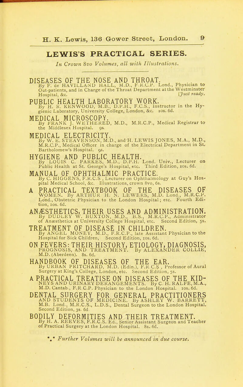 LEWIS'S PRACTICAL SERIES. In Crown 8vo Volumes, all with Illustrations. DISEASES OF THE NOSE AND THROAT. By F. de HAVILLAND HALL, M.D., F.R.C.P. Lond., Physician to Out-patients, and in Charge of the Throat Department at the Westminster Hospital, &c. {Just ready. PUBLIC HEALTH LABORATORY WORK. u „ By H. k. KENWOOD, M.B., D.P.H., F.C.S., Instructor in the Hy- gienic Laboratory, University College, London, &c. 10s. 6d. MEDICAL MICROSCOPY. By FRANK J. WKIHEKED, M.D., M.R.C.P., Medical Registrar to the Middlesex Hospital, as, MEDICAL ELECTRICITY. By W. K, STEAVENSON, M.D., and H. LEWIS JONES, M.A., M.D., M.R.C.P., Medical Officer in charge of the Electrical Department in St, Bartholomew's Hospital, gs. HYGIENE AND PUBLIC HEALTH. By LOUIS C. PARKES, M.D., D.P.H. Lond. Univ., Lecturer on Public Health at St. George's Hospital, etc. Third Edition, ios. 6d. MANUAL OF OPHTHALMIC PRACTICE. By C. HIGGENS, F.K.C.S , Lecturer on Ophthalmology at Guy's Hos- pital Medical School, &c. Illustrations, crown 8vo, 6s. A PRACTICAL TEXTBOOK OF THE DISEASES OF WOMEN. By ARTHUR H. N. LEWERS, M.D. Lond., M.R.C.P. Lond., Obstetric Physician to the London Hospital; etc. Fourth Edi- tion, ios. 6d. ANESTHETICS, THEIR USES AND ADMINISTRATION. By DUDLEY W. BUXTON, M.D., B.S., M.R.C.P., Administrator of Anaesthetics at University College Hospital, etc. Second Edition, 5s. TREATMENT OF DISEASE IN CHILDREN. By ANGEL MONEY, M.D., F.R.C.P., late Assistant Physician to the Hospital for Sick Children, Second Edition, ios. 6d. ON FEVERS: THEIR HISTORY, ETIOLOGY, DIAGNOSIS, PROGNOSIS, AND TREATMENT. By ALEXANDER COLLIE, M.D. (Aberdeen). 8s. 6d. HANDBOOK OF DISEASES OF THE EAR. By URBAN PRITCHARD, M.D. (Edin.), F.R.C.S , Professor of Aural Surgery at King's College, London, etc. Second Edition, 5s. A PRACTICAL TREATISE ON DISEASES OF THE KID- NEYS AND URINARY DERANGEMENTS. By C. H. RALFE, M.A., M.D.Cantab., F.R.C.P. Physician to the London Hospital, ios. 6d. DENTAL SURGERY FOR GENERAL PRACTITIONERS AND STUDENTS OF MEDICINE. By ASHLEY W. BARRETT, M.B. Lond., M.R.C.S., L.D.S., Dental Surgeon to the London Hospital. Second Edition, 3s. 6d. BODILY DEFORMITIES AND THEIR TREATMENT. By H. A. REEVES, F.R.C.S. Ed., Senior Assistant Surgeon and Teacher of Practical Surgery at the London Hospital. 8s. 6d. *«* Further Volumes will be announced in due course.