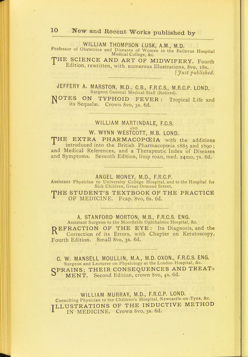 WILLIAM THOMPSON LUSK, A.M., M.D. Professor of Obstetrics and Diseases of Women in the Bellevue Hospital Medical College, &c. 'J1 HE SCIENCE AND ART OF MIDWIFERY. Fourth Edition, rewritten, with numerous Illustrations, 8vo, 18s. \Jxist published. JEFFERY A. MARSTON, M.D., C.B., F.R.C.S., M.R.C.P. LOND. Surgeon General Medical Staff (Retired). MOTES ON TYPHOID FEVER: Tropical Life and its Sequelae. Crown 8vo, 3s. 6d. WILLIAM MART1NDALE, F.C.S. W. WYNN WESTCOTT, M.B. LOND. HTHE EXTRA PHARMACOPOEIA with the additions x introduced into the British Pharmacopoeia 1885 and 1890; and Medical References, and a Therapeutic Index of Diseases and Symptoms. Seventh Edition, limp roan, med. 24mo, 7s. 6d. ANGEL MONEY, M.D., F.R.C.P. Assistant Physician to University College Hospital, and to the Hospital for Sick Children, Great Ormond Street. 'THE STUDENT'S TEXTBOOK OF THE PRACTICE 1 OF MEDICINE. Fcap. 8vo, 6s. 6d. A. STANFORD MORTON, M.B., F.R.C.S. ENG. Assistant Surgeon to the Moorfields Ophthalmic Hospital, &c. REFRACTION OF THE EYE: Its Diagnosis, and the Correction of its Errors, with Chapter on Keratoscopy. Fourth Edition. Small 8vo, 3s. 6d. C. W. MANSELL MOULLIN, M.A., M.D. OXON., F.R.C.S. ENG. Surgeon and Lecturer on Physiology at the London Hospital, &c. ■PRAINS; THEIR CONSEQUENCES AND TREAT- * MENT. Second Edition, crown 8vo, 4s. 6d. WILLIAM MURRAY, M.D., F.R.C.P. LOND. Consulting Physician to the Children's Hospital, Newcastle-on-Tyne, Sc. TILLUSTRATIONS OF THE INDUCTIVE METHOD IN MEDICINE. Crown 8vo, 3s. 6d.