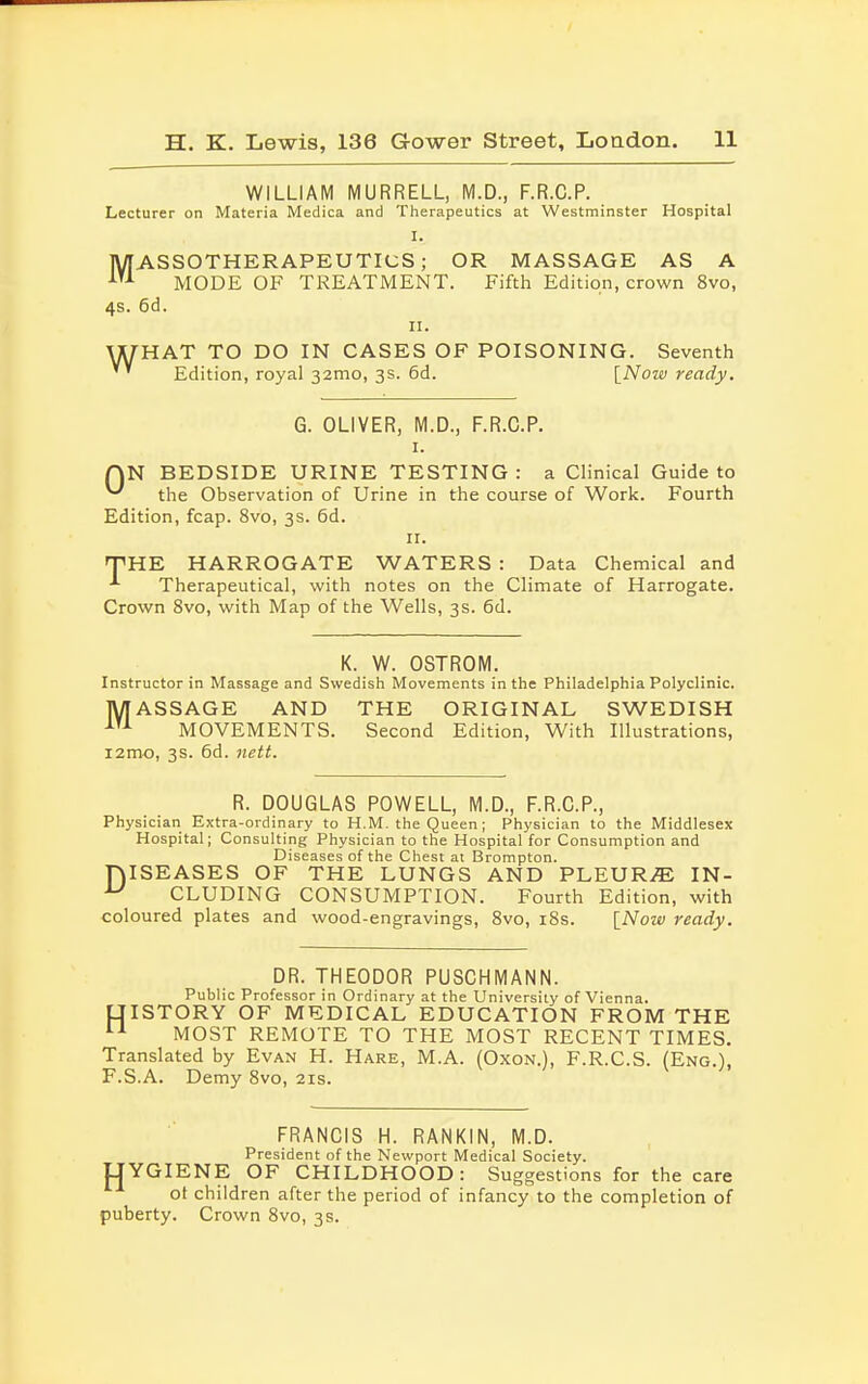 WILLIAM MURRELL, M.D., F.R.C.P. Lecturer on Materia Medica and Therapeutics at Westminster Hospital I. MASSOTHERAPEUTICS ; OR MASSAGE AS A MODE OF TREATMENT. Fifth Edition, crown 8vo, 4s. 6d. ii. rHAT TO DO IN CASES OF POISONING. Seventh Edition, royal 32mo, 3s. 6d. [Now ready. G. OLIVER, M.D., F.R.C.P. 1. QN BEDSIDE URINE TESTING: a Clinical Guide to ^ the Observation of Urine in the course of Work. Fourth Edition, fcap. 8vo, 3s. 6d. 11. THE HARROGATE WATERS : Data Chemical and Therapeutical, with notes on the Climate of Harrogate. Crown 8vo, with Map of the Wells, 3s. 6d. K. W. OSTROM. Instructor in Massage and Swedish Movements in the Philadelphia Polyclinic. MASSAGE AND THE ORIGINAL SWEDISH ATA MOVEMENTS. Second Edition, With Illustrations, 12 mo, 3 s. 6d. nett. R. DOUGLAS POWELL, M.D., F.R.C.P., Physician Extra-ordinary to H.M. the Queen; Physician to the Middlesex Hospital; Consulting Physician to the Hospital for Consumption and Diseases of the Chest at Brompton. niSEASES OF THE LUNGS AND PLEURiE IN- u CLUDING CONSUMPTION. Fourth Edition, with coloured plates and wood-engravings, 8vo, 18s. {Now ready. DR. THEODOR PUSCHMANN. Public Professor in Ordinary at the University of Vienna. UISTORY OF MEDICAL EDUCATION FROM THE 11 MOST REMOTE TO THE MOST RECENT TIMES. Translated by Evan H. Hare, M.A. (Oxon.), F.R.C.S. (Eng.), F.S.A. Demy 8vo, 21s. FRANCIS H. RANKIN, M.D. President of the Newport Medical Society. YGIENE OF CHILDHOOD: Suggestions for the care ot children after the period of infancy to the completion of puberty. Crown 8vo, 3s. H