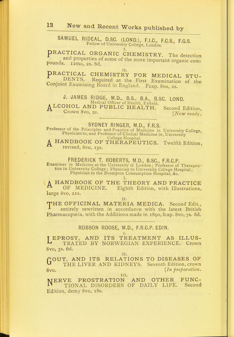 1 12 New and Recent Works published by SAMUEL RIDEAL D.SC. (LOND.), F.I.C., F.C.S., F.G.S. Fellow of University College, London. PRACTICAL ORGANIC CHEMISTRY. The detection miln,and Properties of some of the more important organic com- pounds. i2mo, 2s. 6d. PRA™l?£,L CHEMISTRY FOR MEDICAL STU- DENIS, Required at the First Examination of the Conjoint Examining Board in England. Fcap. 8vo, 2s. J. JAMES RIDGE, M.D., B.S., B.A., B.SC. LOND. . t Medical Officer of Health, Enfield. A LCOHOL AND PUBLIC HEALTH. Second Edition, Crown 8vo, 25. [Now ready^ c SYDNEY RINGER, M.D., F.R.S. Professor of the Principles and Practice of Medicine in University College, Physician to, and Professor of Clinical Medicine in, University College Hospital. A HANDBOOK OF THERAPEUTICS. Twelfth Edition, revised, 8vo, 15s. FREDERICK T. ROBERTS, M.D., B.SC., F.R.C.P. Examiner in Medicine at the University of London; Professor of Therapeu- tics in University College; Physician to University College Hospital; Physician to the Brompton Consumption Hospital, &c. I. A HANDBOOK OF THE THEORY AND PRACTICE OF MEDICINE. Eighth Edition, with Illustrations, large 8vo, 21s. 11. THE OFFICINAL MATERIA MEDICA. Second Edit., entirely rewritten in accordance with the latest British Pharmacopoeia, with the Additions made in i8go, fcap. 8vo, 7s. 6d. ROBSON ROOSE, M.D., F.R.C.P. EDIN. 1. T EPROSY, AND ITS TREATMENT AS ILLUS- •Lj TRATED BY NORWEGIAN EXPERIENCE. Crown 8vo, 3s. 6d. 11. GOUT, AND ITS RELATIONS TO DISEASES OF THE LIVER AND KIDNEYS. Seventh Edition, crown 8vo. Un preparation. III. NERVE PROSTRATION AND OTHER FUNC- TIONAL DISORDERS OF DAILY LIFE. Second Edition, demy 8vo, 18s.
