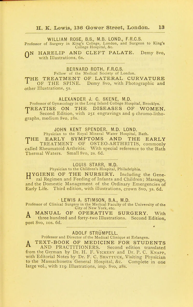 WILLIAM ROSE, B.S., M.B. LOND., F.R.C.S. Professor of Surgery in King's College, London, and Surgeon to King's College Hospital, &c. AN HARELIP AND CLEFT PALATE. Demy 8vo, ^ with Illustrations, 6s. BERNARD ROTH, F.R.C.S. Fellow of the Medical Society of London. THE TREATMENT OF LATERAL CURVATURE 1 OF THE SPINE. Demy 8vo, with Photographic and other Illustrations, 5s. ALEXANDER J. C. SKENE, M.D. Professor of Gynaecology in the Long Island College Hospital, Brooklyn. 'TREATISE ON THE DISEASES OF WOMEN. ■*• Second Edition, with 251 engravings and g chromo-litho- graphs, medium 8vo, 28s. JOHN KENT SPENDER, M.D. LOND. Physician to the Royal Mineral Water Hospital, Bath. THE EARLY SYMPTOMS AND THE EARLY 1 TREATMENT OF OSTEO-ARTHRITIS, commonly called Rheumatoid Arthritis. With special reference to the Bath Thermal Waters. Small 8vo, 2s. 6d. LOUIS STARR, M.D. Physician to the Children's Hospital, Philadelphia. UYGIENE OF THE NURSERY. Including the Gene- iA ral Regimen and Feeding of Infants and Children; Massage, and the Domestic Management of the Ordinary Emergencies of Early Life. Third edition, with illustrations, crown 8vo, 3s. 6d. LEWIS A. ST1MS0N, B.A., M.D. Professor of Clinical Surgery in the Medical Faculty of the University of the City of New York, etc. A MANUAL OF OPERATIVE SURGERY. With three hundred and forty-two Illustrations. Second Edition, post 8vo, 10s. 6d. • ADOLF STRUMPELL. Professor and Director of the Medical Clinique at Erlangen, A TEXT-BOOK OF MEDICINE FOR STUDENTS AND PRACTITIONERS. Second edition translated from the German by Dr. H. F. Vickery and Dr. P. C. Knapp, with Editorial Notes by Dr. F. C. Shattuck, Visiting Physician to the Massachusetts General Hospital, &c. Complete in one large vol., with 119 Illustrations, imp. 8vo, 28s.