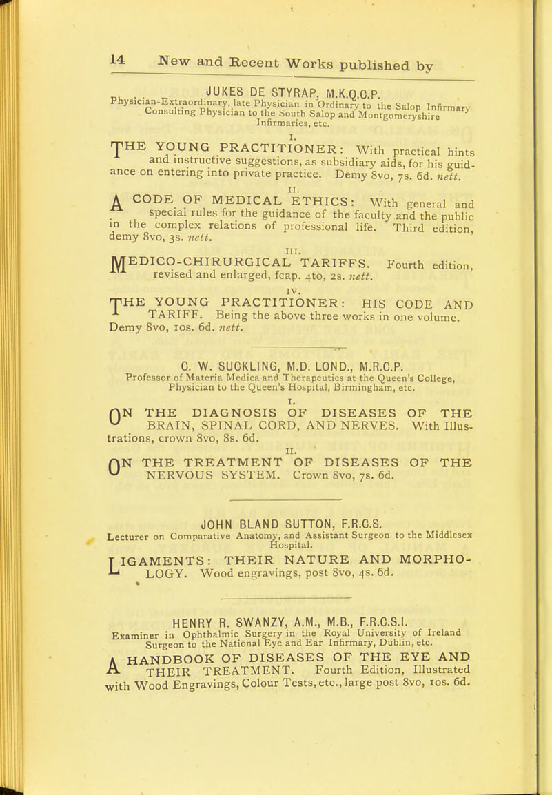 n. . . „ JUKES DE STY RAP, M.K.Q.C.P. Physician-Extraordinary, late Physician in Ordinary to the Salop Infirmary Consulting Phys1Cian to the South Salop and Montgomeryshire Infirmaries, etc. JHE YOUNG PRACTITIONER: With practical hints and instructive suggestions, as subsidiary aids, for his guid- ance on entering into private practice. Demy 8vo, 7s. 6d. nett. A CODE OF MEDICAL ETHICS: With general and special rules for the guidance of the faculty and the public in the complex relations of professional life. Third edition demy 8vo, 3s. nett. in. MEDICO-CHIRURGICAL TARIFFS. Fourth edition, revised and enlarged, fcap. 4to, 2s. nett. IV. THE YOUNG PRACTITIONER: HIS CODE AND 1 TARIFF. Being the above three works in one volume. Demy 8vo, 10s. 6d. nett. 0. W. SUCKLING, M.D. LOND., M.R.O.P. Professor of Materia Medica and Therapeutics at the Queen's College, Physician to the Queen's Hospital, Birmingham, etc. I. f\N THE DIAGNOSIS OF DISEASES OF THE U BRAIN, SPINAL CORD, AND NERVES. With Illus- trations, crown 8vo, 8s. 6d. II. ON THE TREATMENT OF DISEASES OF THE NERVOUS SYSTEM. Crown 8vo, 7s. 6d. JOHN BLAND SUTTON, F.R.C.S. Lecturer on Comparative Anatomy, and Assistant Surgeon to the Middlesex Hospital. L IGAMENTS: THEIR NATURE AND MORPHO- LOGY. Wood engravings, post 8vo, 4s. 6d. HENRY R. SWANZY, A.M., M.B., F.R.C.S.I. Examiner in Ophthalmic Surgery in the Royal University of Ireland Surgeon to the National Eye and Ear Infirmary, Dublin, etc. A HANDBOOK OF DISEASES OF THE EYE AND THEIR TREATMENT. Fourth Edition, Illustrated with Wood Engravings, Colour Tests, etc., large post 8vo, 10s. 6d.