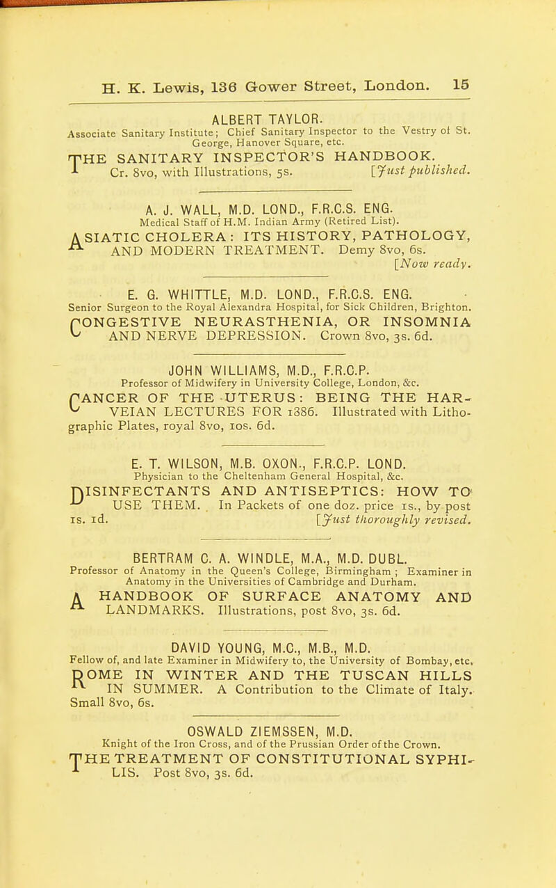 ALBERT TAYLOR. Associate Sanitary Institute; Chief Sanitary Inspector to the Vestry ot St. George, Hanover Square, etc. rnHE SANITARY INSPECTOR'S HANDBOOK. Cr. 8vo, with Illustrations, 5s. [.Just published. A. J. WALL, M.D. LOND., F.R.C.S. ENG. Medical Staff of H.M. Indian Army (Retired List). A SIATIC CHOLERA : ITS HISTORY, PATHOLOGY, AND MODERN TREATMENT. Demy 8vo, 6s. [Now ready. E. G. WHITTLE, M.D. LOND., F.R.C.S. ENG. Senior Surgeon to the Royal Alexandra Hospital, for Sick Children, Brighton. PONGESTIVE NEURASTHENIA, OR INSOMNIA ^ AND NERVE DEPRESSION. Crown 8vo, 3s. 6d. JOHN WILLIAMS, M.D., F.R.C.P. Professor of Midwifery in University College, London, &c. PANCER OF THE UTERUS: BEING THE HAR- U VEIAN LECTURES FOR i386. Illustrated with Litho- graphic Plates, royal 8vo, 10s. 6d. E. T. WILSON, M.B. OXON., F.R.C.P. LOND. Physician to the Cheltenham General Hospital, &c. niSINFECTANTS AND ANTISEPTICS: HOW TO ^ USE THEM. In Packets of one doz. price is., by post is. id. [jfust thoroughly revised. BERTRAM C. A. WINDLE, M.A., M.D. DUBL Professor of Anatomy in the Queen's College, Birmingham ; Examiner in Anatomy in the Universities of Cambridge and Durham. A HANDBOOK OF SURFACE ANATOMY AND LANDMARKS. Illustrations, post 8vo, 3s. 6d. DAVID YOUNG, M.C., M.B., M.D. Fellow of, and late Examiner in Midwifery to, the University of Bombay, etc, DOME IN WINTER AND THE TUSCAN HILLS AV IN SUMMER. A Contribution to the Climate of Italy. Small 8vo, 6s. OSWALD ZIEMSSEN, M.D. Knight of the Iron Cross, and of the Prussian Order of the Crown. 'HE TREATMENT OF CONSTITUTIONAL SYPHI- LIS. Post 8vo, 3s. 6d.