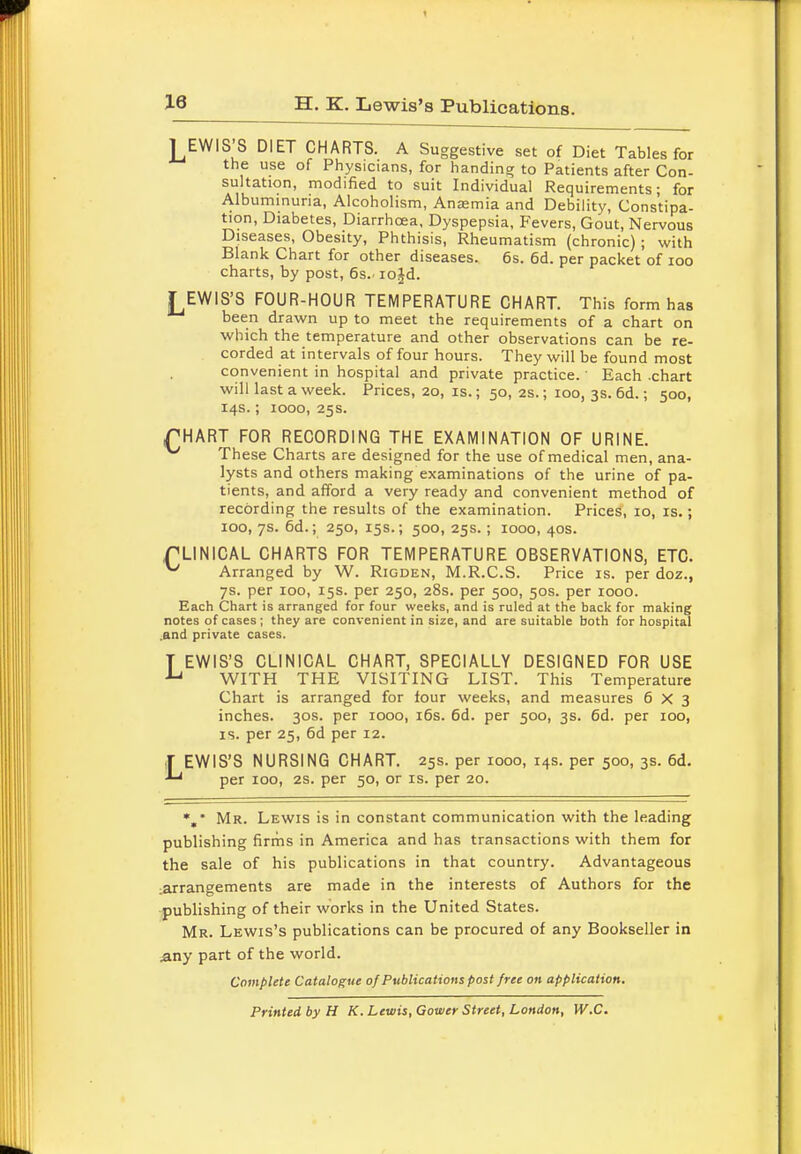 H. K. Lewis's Publications. lEWIS'S DIET CHARTS. A Suggestive set of Diet Tables for the use of Physicians, for handing to Patients after Con- sultation, modified to suit Individual Requirements; for Albuminuria, Alcoholism, Anjemia and Debility, Constipa- tion, Diabetes, Diarrhoea, Dyspepsia, Fevers, Gout, Nervous Diseases, Obesity, Phthisis, Rheumatism (chronic) ; with Blank Chart for other diseases. 6s. 6d. per packet of 100 charts, by post, 6s.. iojd. I EWIS'S FOUR-HOUR TEMPERATURE CHART. This form has been drawn up to meet the requirements of a chart on which the temperature and other observations can be re- corded at intervals of four hours. They will be found most convenient in hospital and private practice. Each -chart will last a week. Prices, 20, is.; 50, 2s.; ioo, 3s. 6d.; 500, 14s.; 1000, 25s. PHART FOR RECORDING THE EXAMINATION OF URINE. ^ These Charts are designed for the use of medical men, ana- lysts and others making examinations of the urine of pa- tients, and afford a very ready and convenient method of recording the results of the examination. Prices, 10, is.; 100, 7s. 6d.; 250, 15s.; 500, 25s. ; 1000, 40s. CLINICAL CHARTS FOR TEMPERATURE OBSERVATIONS, ETC. ^ Arranged by W. Rigden, M.R.C.S. Price is. per doz., 7s. per 100, 15s. per 250, 28s. per 500, 50s. per 1000. Each Chart is arranged for four weeks, and is ruled at the back for making notes of cases ; they are convenient in size, and are suitable both for hospital .and private cases. T EWIS'S CLINICAL CHART, SPECIALLY DESIGNED FOR USE u WITH THE VISITING LIST. This Temperature Chart is arranged for four weeks, and measures 6x3 inches. 30s. per 1000, 16s. 6d. per 500, 3s. 6d. per 100, is. per 25, 6d per 12. T EWIS'S NURSING CHART. 25s. per 1000, 14s. per 500, 3s. 6d. per 100, 2s. per 50, or is. per 20. *,* Mr. Lewis is in constant communication with the leading publishing firms in America and has transactions with them for the sale of his publications in that country. Advantageous arrangements are made in the interests of Authors for the publishing of their works in the United States. Mr. Lewis's publications can be procured of any Bookseller in Any part of the world. Complete Catalogue of Publications post free on application. Printed by H K. Lewis, Gower Street, London, W.C.