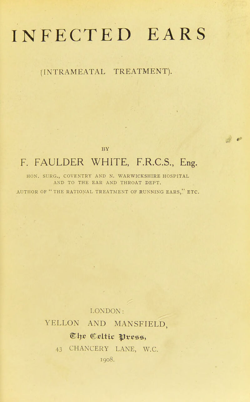 (INTRAMEATAL TREATMENT). F. FAULDER WHITE, F.R.C.S., Eng. HON. SURG., COVENTRY AND N. WARWICKSHIRE HOSPITAL AND TO THE EAR AND THROAT DEPT. AUTHOR OF THE RATIONAL TREATMENT OF RUNNING EARS, ETC. LONDON: YELLON AND MANSFIELD, ®tje Celtic ess, 43 CHANCERY LANE, W.C. 1908. BY