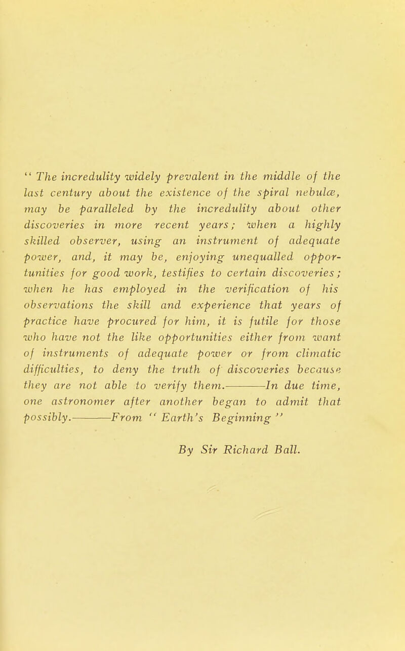  The incredulity widely prevalent in the middle of the last century about the existence of the spiral nebulas, may be paralleled by the incredulity about other discoveries in more recent years; when a highly skilled observer, using an instrument of adequate power, and, it may be, enjoying unequalled oppor- tunities for good work, testifies to certain discoveries; when he has employed in the verification of his observations the skill and experience that years of practice have procured for him, it is futile for those who have not the like opportunities either from want of instruments of adequate power or from climatic difficulties, to deny the truth of discoveries because they are not able to verify them. In due time, one astronomer after another began to admit that possibly. From  Earth's Beginning  By Sir Richard Ball.