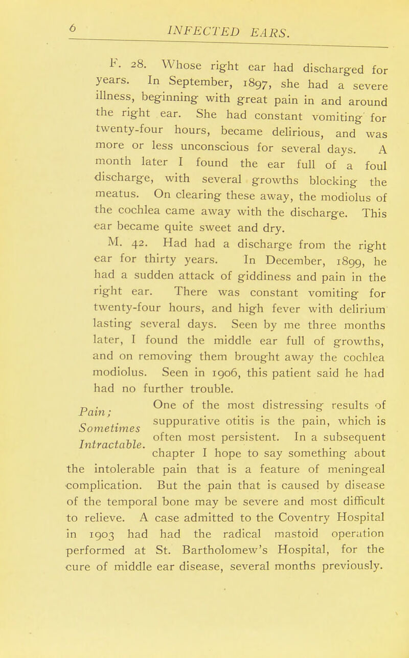 F. 28. Whose right ear had discharged for years. In September, 1897, she had a severe illness, beginning with great pain in and around the right ear. She had constant vomiting for twenty-four hours, became delirious, and was more or less unconscious for several days. A month later I found the ear full of a foul discharge, with several growths blocking the meatus. On clearing these away, the modiolus of the cochlea came away with the discharge. This ear became quite sweet and dry. M. 42. Had had a discharge from the right ear for thirty years. In December, 1899, he had a sudden attack of giddiness and pain in the right ear. There was constant vomiting for twenty-four hours, and high fever with delirium lasting several days. Seen by me three months later, I found the middle ear full of growths, and on removing them brought away the cochlea modiolus. Seen in 1906, this patient said he had had no further trouble. Pain ^ne °^ t'16 rnost distressing results of ,. suppurative otitis is the pain, which is Sometimes . . T , , 7, often most persistent. In a subsequent Intractable. , _ , ... chapter I hope to say something about the intolerable pain that is a feature of meningeal complication. But the pain that is caused by disease of the temporal bone may be severe and most difficult to relieve. A case admitted to the Coventry Hospital in 1903 had had the radical mastoid operation performed at St. Bartholomew's Hospital, for the cure of middle ear disease, several months previously.