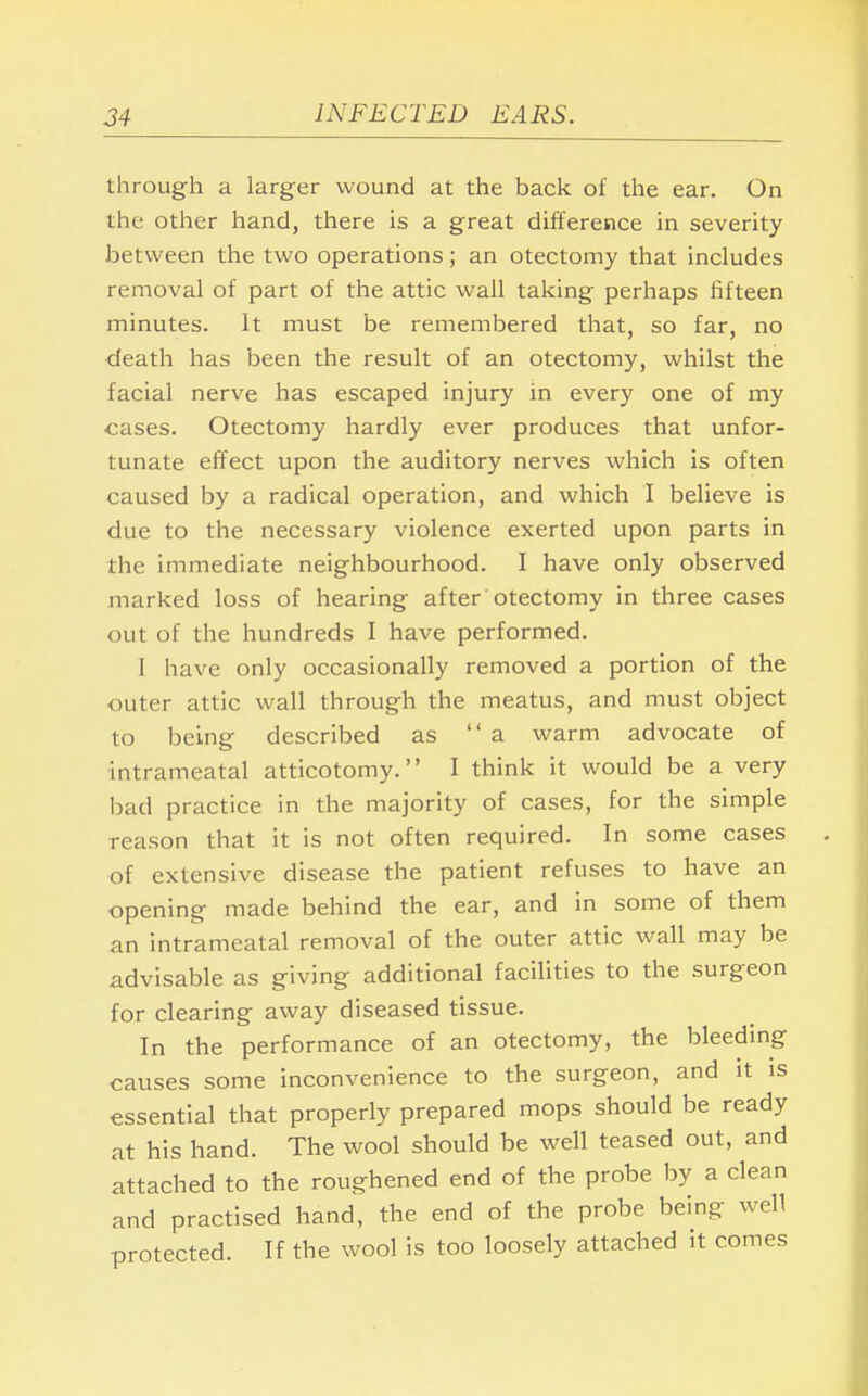 through a larger wound at the back of the ear. On the other hand, there is a great difference in severity between the two operations; an otectomy that includes removal of part of the attic wall taking perhaps fifteen minutes. It must be remembered that, so far, no death has been the result of an otectomy, whilst the facial nerve has escaped injury in every one of my cases. Otectomy hardly ever produces that unfor- tunate effect upon the auditory nerves which is often caused by a radical operation, and which I believe is due to the necessary violence exerted upon parts in the immediate neighbourhood. I have only observed marked loss of hearing after otectomy in three cases out of the hundreds I have performed. I have only occasionally removed a portion of the outer attic wall through the meatus, and must object to being described as a warm advocate of intrameatal atticotomy. I think it would be a very bad practice in the majority of cases, for the simple reason that it is not often required. In some cases of extensive disease the patient refuses to have an opening made behind the ear, and in some of them an intrameatal removal of the outer attic wall may be advisable as giving additional facilities to the surgeon for clearing away diseased tissue. In the performance of an otectomy, the bleeding causes some inconvenience to the surgeon, and it is essential that properly prepared mops should be ready at his hand. The wool should be well teased out, and attached to the roughened end of the probe by a clean and practised hand, the end of the probe being well protected. If the wool is too loosely attached it comes