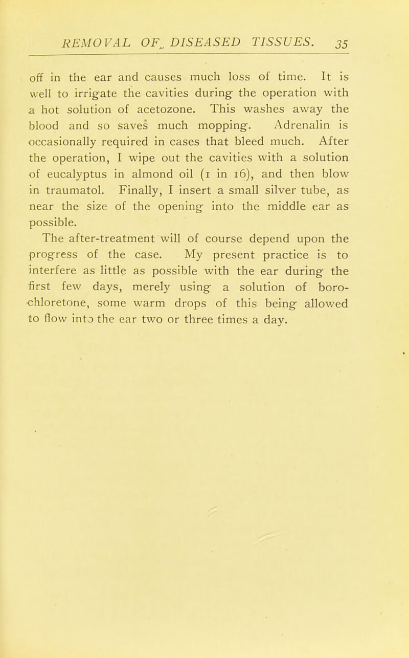 off in the ear and causes much loss of time. It is well to irrigate the cavities during the operation with a hot solution of acetozone. This washes away the blood and so saves much mopping-. Adrenalin is occasionally required in cases that bleed much. After the operation, I wipe out the cavities with a solution of eucalyptus in almond oil (1 in 16), and then blow in traumatol. Finally, I insert a small silver tube, as near the size of the opening- into the middle ear as possible. The after-treatment will of course depend upon the progress of the case. My present practice is to interfere as little as possible with the ear during the first few days, merely using a solution of boro- •chloretone, some warm drops of this being allowed to flow into the ear two or three times a day.