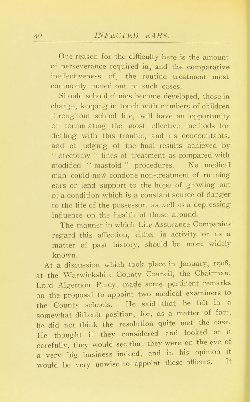 One reason for the difficulty here is the amount of perseverance required in, and the comparative ineffectiveness of, the routine treatment most commonly meted out to such cases. Should school clinics become developed, those in charge, keeping in touch with numbers of children throughout school life, will have an opportunity of formulating the most effective methods for dealing with this trouble, and its concomitants, and of judging of the final results achieved by  otectomy  lines of treatment as compared with modified  mastoid  procedures. No medical man could now condone non-treatment of running ears or lend support to the hope of growing out of a condition which is a constant source of danger to the life of the possessor, as well as a depressing influence on the health of those around. The manner in which Life Assurance Companies regard this affection, either in activity or as a matter of past history, should be more widely known. At a discussion which took place in January, 1908, at the Warwickshire County Council, the Chairman, Lord Algernon Percy, made some pertinent remarks on the proposal to appoint two medical examiners to the County schools. He said that he felt in a somewhat difficult position, for, as a matter of fact, he did not think the resolution quite met the case. He thought if they considered and looked at it carefully, they would see that they were on the eve of a very big business indeed, and in his opinion it would be very unwise to appoint these officers. It