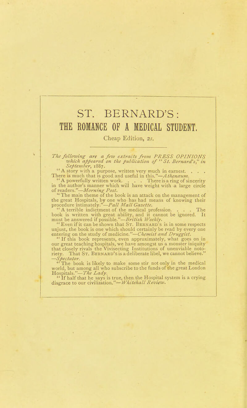 ST. BERNARD'S: THE ROMANCE OF A MEDICAL STUDENT. Cheap Edition, 2s. The following are a few extracts from PRESS OPINIONS which appeared on the publication of  St. Bernard's, in September, 1887.  A story with a purpose, written very much in earnest. . . , There is much that is good and useful in this.—Atheiueum.  A powerfully written work. . . . There is a ring of sincerity in the author's manner which will have weight with a large circle of readers.—Morning Post.  The main theme of the book is an attack on the management of the great Hospitals, by one who has had means of knowing their procedure intimately.—Pall Mall Gazette.  A terrible indictment of the medical profession. . . . The book is written with great ability, and it cannot be ignored. It must be answered if possible.—British Weekly.  Even if it can be shown that St. Bernard's is in some respects ut\just, the book is one which should certainly be read by every one entering on the study of medicine.—Chemist and Druggist.  If this book represents, even approximately, what goes on in our great teaching hospitals, we have amongst us a monster iniquity that closely rivals the Vivisecting Institutions of unenviable noto- riety. That St. Bernard's is a deliberate libel, we cannot believe. —Spectator.  The book is likely to make some stir not only in the medical world, but among all who subscribe to the funds of the great London Hospitals.—The Lady.  If half that he says is true, then the Hospital system is a crying disgrace to our civilization.—Whitehall Review.