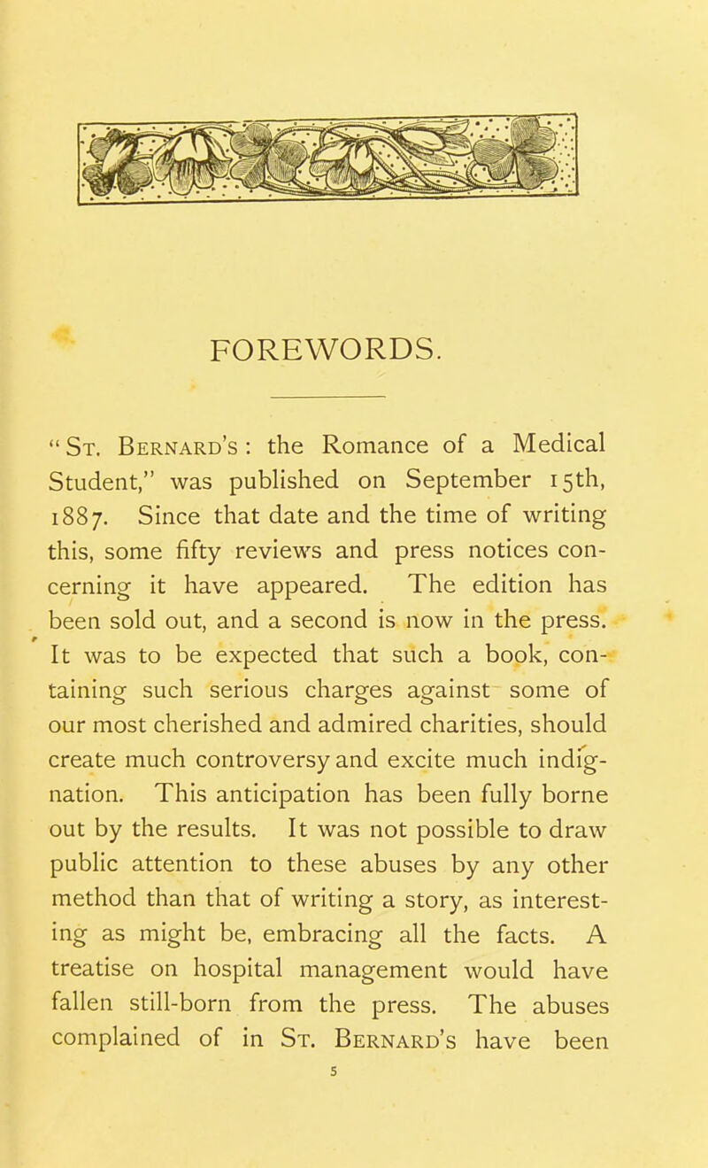 FOREWORDS.  St. Bernard's : the Romance of a Medical Student, was published on September 15th, 1887. Since that date and the time of writing this, some fifty reviews and press notices con- cerning it have appeared. The edition has been sold out, and a second is now in the press. It was to be expected that such a book, con- taining such serious charges against some of our most cherished and admired charities, should create much controversy and excite much indfg- nation. This anticipation has been fully borne out by the results. It was not possible to draw public attention to these abuses by any other method than that of writing a story, as interest- ing as might be, embracing all the facts. A treatise on hospital management would have fallen still-born from the press. The abuses complained of in St. Bernard's have been