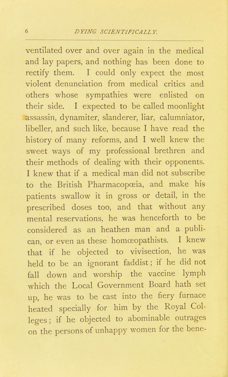 ventilated over and over again in the medical and lay papers, and nothing has been done to rectify them. I could only expect the most violent denunciation from medical critics and others whose sympathies were enlisted on their side. I expected to be called moonlight assassin, dynamiter, slanderer, liar, calumniator, libeller, and such like, because I have read the history of many reforms, and I Well knew the sweet ways of my professional brethren and their methods of dealing with their opponents. I knew that if a medical man did not subscribe to the British Pharmacopoeia, and make his patients swallow it in gross or detail, in the prescribed doses too, and that without any mental reservations, he was henceforth to be considered as an heathen man and a publi- can, or even as these homceopathists. I knew that if he objected to vivisection, he was held to be an ignorant faddist; if he did not fall down and worship the vaccine lymph which the Local Government Board hath set up, he was to be cast into the fiery furnace heated specially for him by the Royal Col- leges; if he objected to abominable outrages on the persons of unhappy women for the bene-