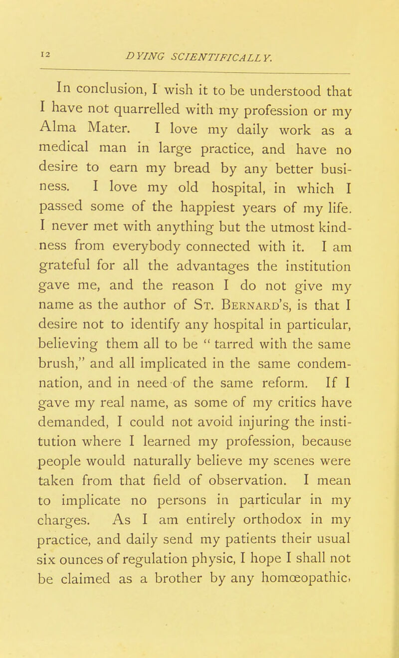 In conclusion, I wish it to be understood that I have not quarrelled with my profession or my Alma Mater. I love my daily work as a medical man in large practice, and have no desire to earn my bread by any better busi- ness. I love my old hospital, in which I passed some of the happiest years of my life. I never met with anything but the utmost kind- ness from everybody connected with it. I am grateful for all the advantages the institution gave me, and the reason I do not give my name as the author of St. Bernard's, is that I desire not to identify any hospital in particular, believing them all to be  tarred with the same brush, and all implicated in the same condem- nation, and in need of the same reform. If I gave my real name, as some of my critics have demanded, I could not avoid injuring the insti- tution where I learned my profession, because people would naturally believe my scenes were taken from that field of observation. I mean to implicate no persons in particular in my charges. As I am entirely orthodox in my practice, and daily send my patients their usual six ounces of regulation physic, I hope I shall not be claimed as a brother by any homoeopathic.