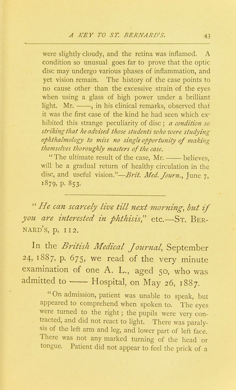 were slightly cloudy, and the retina was iniiamed. A condition so unusual goes far to prove that the optic disc may undergo various phases of inflammation, and yet vision remain. The history of the case points to no cause other than the excessive strain of the eyes when using a glass of high power under a brilliant light, Mr. , in his clinical remarks, observed that it was the first case of the kind he had seen which ex- hibited this strange peculiarity of disc; a co?idition so striki?tg that he advised those students who tvere studying ophthalmology to miss no sijigle opp07-tunity of making themselves thoroughly masters of the case,  The ultimate result of the case, Mr. believes, will be a gradual return of healthy circulation in the disc, and useful vision.—Brit. Med. Journ.^ June 7, 1879, P- 853.  He can scarcely live till next morning, but if you are interested in phthisis',' etc.—St. Ber- nard's, p. 112. In the British Medical Journal, September 24, 1887, p. 675, we read of the very minute examination of one A. L., aged 50, who was admitted to Hospital, on May 26, 1887.  On admission, patient was unable to speak, but appeared to comprehend when spoken to. The eyes were turned to the right; the pupils were very con- tracted, and did not react to light. There was paraly- sis of the left arm and leg, and lower part of left face. There was not any marked turning of the head or tongue. Patient did not appear to feel the prick of a