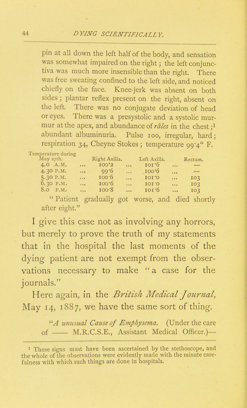 pin at all down the left half of the body, and sensation was somewhat impaired on the right; the left conjunc- tiva was much more insensible than the right. There was free sweating confined to the left side, and noticed chiefly on the face. Knee-jerk was absent on both sides; plantar reflex present on the right, absent on the left. There was no conjugate deviation of head or eyes. There was a presystolic and a systolic mur- mur at the apex, and abundance of ra/^j in the chest ;i abundant albuminuria. Pulse loo, irregular, hard; respiration 34, Cheyne Stokes \ temperature 99-4° F. Temperature during May 27th. 4.0 A.M. 4.30 P.M. 5.30 P.M. 6.30 P.M. 8.0 P.M. Right Axilla. 100 2 99'6 100 6 100 6 IOO-8 Left Axilla. IOI6 100 6 lOI'O 101 'O ior6 worse, and Rectum. 103 103 103 died shortly  Patient gradually go after eight. I give this case not as involving any horrors, but merely to prove the truth of my statements that in the hospital the last moments of the dying patient are not exempt from the obser- vations necessary to make  a case for the journals. Here again, in the British Medical Journal, May 14, 1887, we have the same sort of thing. unusual Cause of Emphysema. (Under the care of M.R.C.S.E., Assistant Medical Officer.)— 1 These signs must have been ascertained by the stethoscope, and the'whole of the observations were evidently made with the minute care- fulness with which such things are done in hospitals.