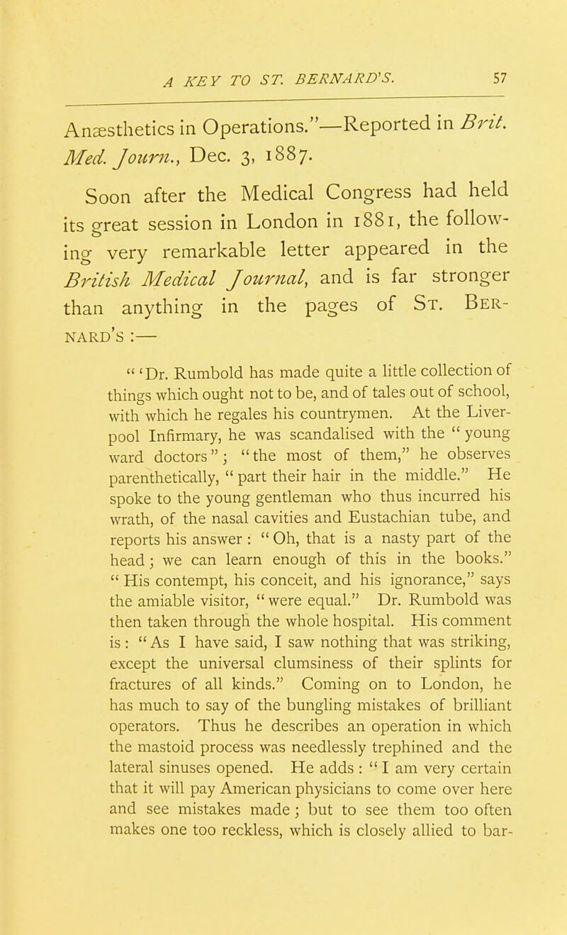 Ansesthetics in Operations.—Reported in Med. Journ., Dec. 3, 1887. Soon after the Medical Congress had held its great session in London in 1881, the follow- ing very remarkable letter appeared in the British Medical Journal, and is far stronger than anything in the pages of St. Ber- nard's :—  'Dr. Rumbold has made quite a little collection of things which ought not to be, and of tales out of school, with which he regales his countrymen. At the Liver- pool Infirmary, he was scandalised with the  young ward doctors; the most of them, he observes parenthetically,  part their hair in the middle. He spoke to the young gentleman who thus incurred his wrath, of the nasal cavities and Eustachian tube, and reports his answer:  Oh, that is a nasty part of the head; we can learn enough of this in the books.  His contempt, his conceit, and his ignorance, says the amiable visitor,  were equal. Dr. Rumbold was then taken through the whole hospital. His comment is : As I have said, I saw nothing that was striking, except the universal clumsiness of their splints for fractures of all kinds. Coming on to London, he has much to say of the bungling mistakes of brilliant operators. Thus he describes an operation in which the mastoid process was needlessly trephined and the lateral sinuses opened. He adds :  I am very certain that it will pay American physicians to come over here and see mistakes made; but to see them too often makes one too reckless, which is closely allied to bar-