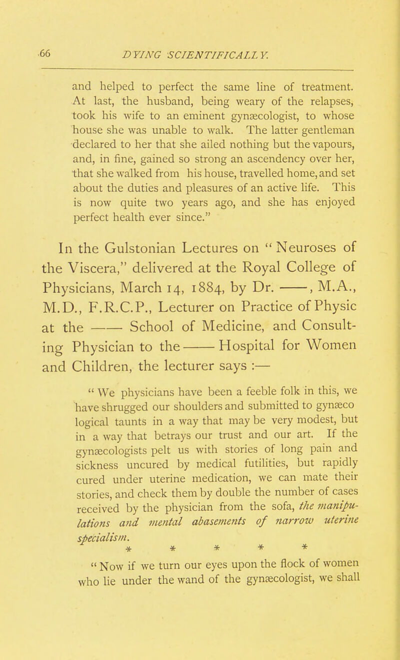 and helped to perfect the same hne of treatment. At last, the husband, being weary of the relapses, took his wife to an eminent gynsecologist, to whose house she was unable to walk. The latter gentleman declared to her that she ailed nothing but the vapours, and, in fine, gained so strong an ascendency over her, that she walked from his house, travelled home, and set about the duties and pleasures of an active life. This is now quite two years ago, and she has enjoyed perfect health ever since. In the Gulstonian Lectures on  Neuroses of the Viscera, dehvered at the Royal College of Physicians, March 14, 1884, by Dr. , M.A., M.D., F.R.C.P., Lecturer on Practice of Physic at the School of Medicine, and Consult- ing Physician to the Hospital for Women and Children, the lecturer says :—  We physicians have been a feeble folk in this, we have shrugged our shoulders and submitted to gynseco logical taunts in a way that may be very modest, but in a way that betrays our trust and our art. If the gyntecologists pelt us with stories of long pain and sickness uncured by medical futilities, but rapidly cured under uterine medication, we can mate their stories, and check them by double the number of cases received by the physician from the sofa, the manipu- lations and mental abasements of narrow uterine specialism. *****  Now if we turn our eyes upon the flock of women who lie under the wand of the gynaecologist, we shall