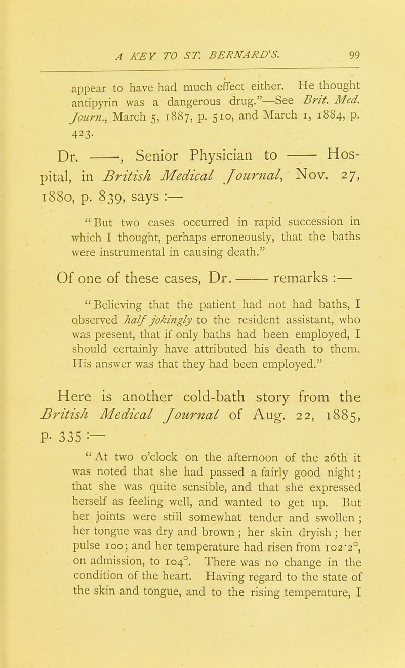 appear to have had much effect either. He thought antipyrin was a dangerous drug.—See Br/t. Med. Journ., March 5, 1887, p. 510, and March i, 1884, p. 423- Dr. , Senior Physician to Hos- pital, in British Medical Joicrnal, Nov. 27, 1880, p. 839, says :—  But two cases occurred in rapid succession in which I thought, perhaps erroneously, that the baths were instrumental in causing death. Of one of these cases, Dr. remarks :— Believing that the patient had not had baths, I observed half jokingly to the resident assistant, who was present, that if only baths had been employed, I should certainly have attributed his death to them. His answer was that they had been employed. Here is another cold-bath story from the British Medical Journal of Aug. 22, 1885, P- 335  At two o'clock on the afternoon of the 26th it was noted that she had passed a fairly good night; that she was quite sensible, and that she expressed herself as feeling well, and wanted to get up. But her joints were still somewhat tender and swollen ; her tongue was dry and brown \ her skin dryish ; her pulse 100; and her temperature had risen from 102-2°, on admission, to 104°, There was no change in the condition of the heart. Having regard to the state of the skin and tongue, and to the rising .temperature, I