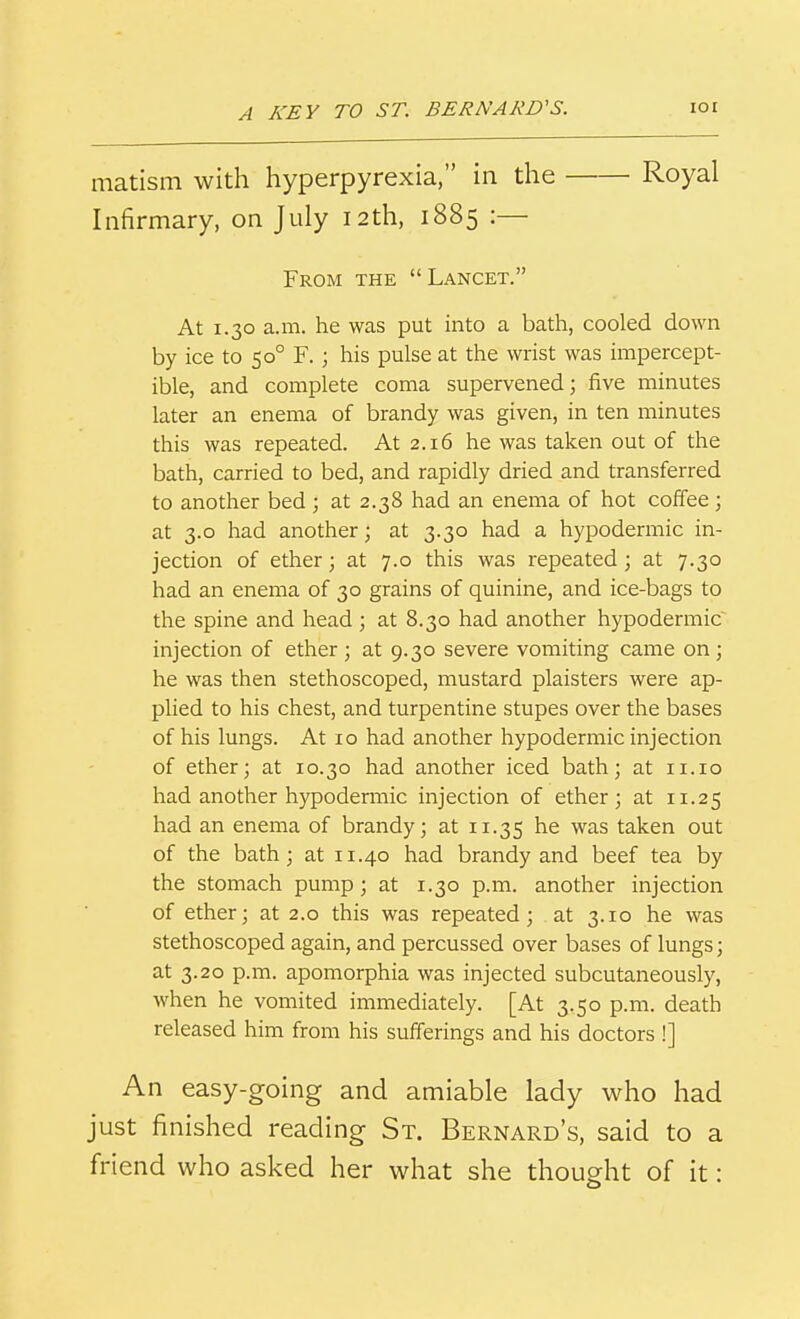 matism with hyperpyrexia, in the Royal Infirmary, on July 12th, 1885 :— From the Lancet. At 1.30 a.m. he was put into a bath, cooled down by ice to 50° F.; his pulse at the wrist was impercept- ible, and complete coma supervened; five minutes later an enema of brandy was given, in ten minutes this was repeated. At 2.16 he was taken out of the bath, carried to bed, and rapidly dried and transferred to another bed ; at 2.38 had an enema of hot coffee ; at 3.0 had another; at 3.30 had a hypodermic in- jection of ether; at 7.0 this was repeated; at 7.30 had an enema of 30 grains of quinine, and ice-bags to the spine and head ; at 8.30 had another hypodermic^ injection of ether; at 9.30 severe vomiting came on; he was then stethoscoped, mustard plaisters were ap- plied to his chest, and turpentine stupes over the bases of his lungs. At 10 had another hypodermic injection of ether; at 10.30 had another iced bath; at 11.10 had another hypodermic injection of ether; at 11.25 had an enema of brandy; at 11.35 was taken out of the bath; at 11.40 had brandy and beef tea by the stomach pump; at 1.30 p.m. another injection of ether; at 2.0 this was repeated; at 3.10 he was stethoscoped again, and percussed over bases of lungs; at 3.20 p.m. apomorphia was injected subcutaneously, when he vomited immediately. [At 3.50 p.m. death released him from his sufferings and his doctors !] An easy-going and amiable lady who had just finished reading St. Bernard's, said to a friend who asked her what she thought of it: