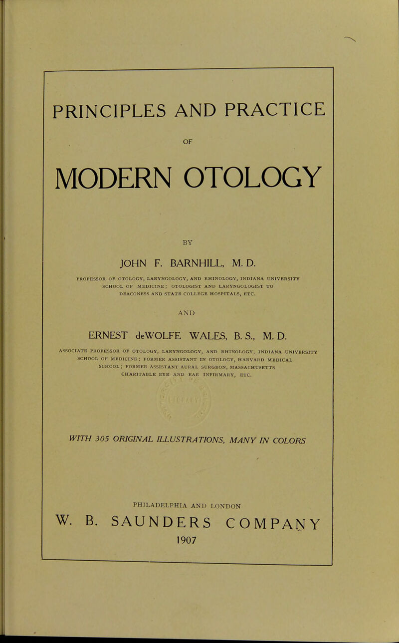 PRINCIPLES AND PRACTICE OF MODERN OTOLOGY BY JOHN F. BARNHILL, M. D. PROFESSOR OF OTOLOGY, LARYNGOLOGY, AND RHINOLOGY, INDIANA UNIVERSITY SCHOOL OF MEDICINE; OTOLOGIST AND LARYNGOLOGIST TO DEACONESS AND STATE COLLEGE HOSPITALS, ETC. AND ERNEST deWOLFE WALES, B. S., M. D. ASSOCIATE PROFESSOR OF OTOLOGY, LARYNGOLOGY, AND RHINOLOGY, INDIANA UNIVERSITY SCHOOL OF MEDICINE; FORMER ASSISTANT IN OTOLOGY, HARVARD MEDICAL SCHOOL; FORMER ASSISTANT AURAL SURGEON, MASSACHUSETTS CHARITABLE EYE AND EAR INFIRMARY, ETC. WITH 305 ORIGINAL ILLUSTRATIONS, MANY IN COLORS PHILADELPHIA AND LONDON W. B. SAUNDERS COMPANY 1907