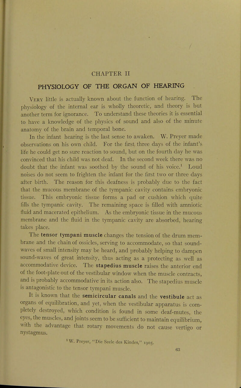 PHYSIOLOGY OF THE ORGAN OF HEARING Very little is actually known about the function of hearing. The physiology of the internal ear is wholly theoretic, and theory is but another term for ignorance. To understand these theories it is essential to have a knowledge of the physics of sound and also of the minute anatomy of the brain and temporal bone. In the infant hearing is the last sense to awaken. W. Preyer made observations on his own child. For the first three days of the infant's life he could get no sure reaction to sound, but on the fourth day he was convinced that his child was not deaf. In the second week there was no doubt that the infant was soothed by the sound of his voice.1 Loud noises do not seem to frighten the infant for the first two or three days after birth. The reason for this deafness is probably due to the fact that the mucous membrane of the tympanic cavity contains embryonic tissue. This embryonic tissue forms a pad or cushion which quite fills the tympanic cavity. The remaining space is filled with amniotic fluid and macerated epithelium. As the embryonic tissue in the mucous membrane and the fluid in the tympanic cavity are absorbed, hearing takes place. The tensor tympani muscle changes the tension of the drum mem- brane and the chain of ossicles, serving to accommodate, so that sound- waves of small intensity may be heard, and probably helping to dampen sound-waves of great intensity, thus acting as a protecting as well as accommodative device. The stapedius muscle raises the anterior end of the foot-plate out of the vestibular window when the muscle contracts, and is probably accommodative in its action also. The stapedius muscle is antagonistic to the tensor tympani muscle. It is known that the semicircular canals and the vestibule act as organs of equilibration, and yet, when the vestibular apparatus is com- pletely destroyed, which condition is found in some deaf-mutes, the eyes, the muscles, and joints seem to be sufficient to maintain equilibrium, with the advantage that rotary movements do not cause vertigo or nystagmus. 1W. Preyer, Die Seele des Kindes, 1905.