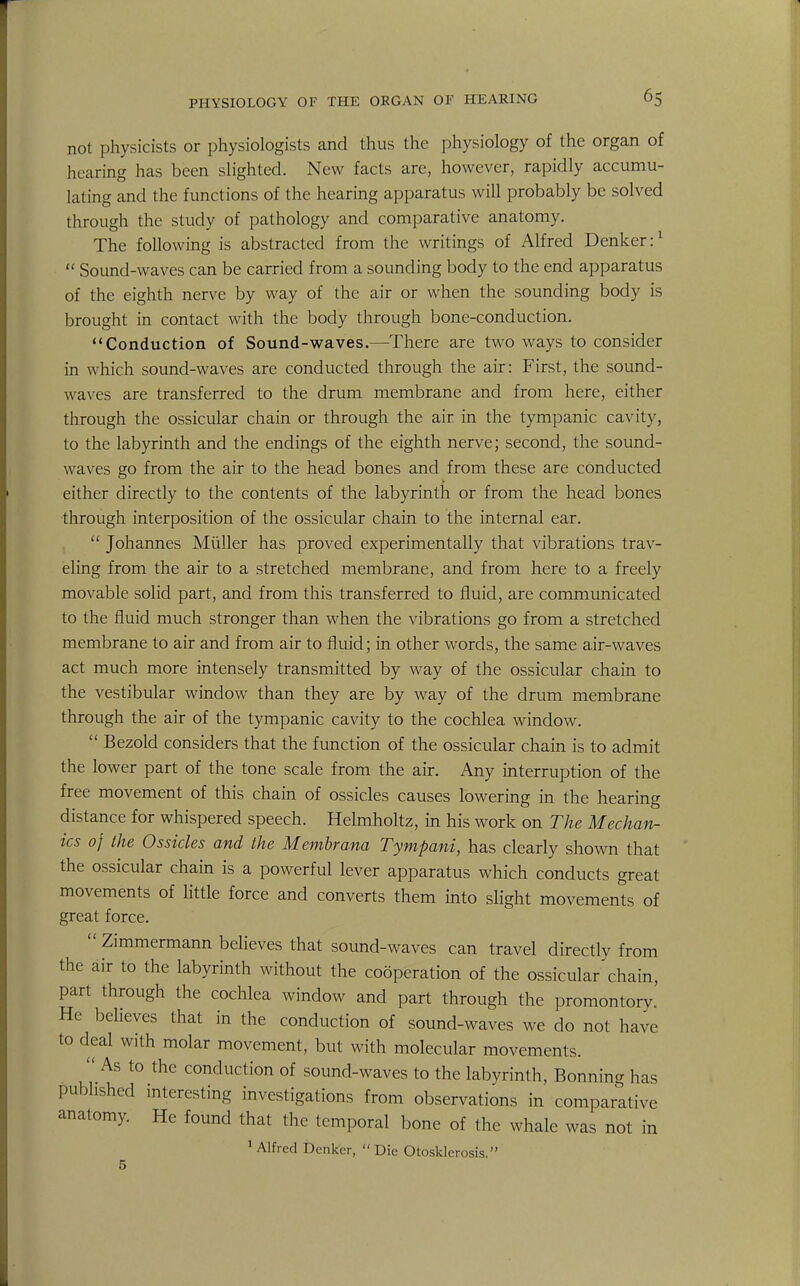 not physicists or physiologists and thus the physiology of the organ of hearing has been slighted. New facts are, however, rapidly accumu- lating and the functions of the hearing apparatus will probably be solved through the study of pathology and comparative anatomy. The following is abstracted from the writings of Alfred Denker:1  Sound-waves can be carried from a sounding body to the end apparatus of the eighth nerve by way of the air or when the sounding body is brought in contact with the body through bone-conduction. Conduction of Sound-waves.—There are two ways to consider in which sound-waves are conducted through the air: First, the sound- waves are transferred to the drum membrane and from here, either through the ossicular chain or through the air in the tympanic cavity, to the labyrinth and the endings of the eighth nerve; second, the sound- waves go from the air to the head bones and from these are conducted either directly to the contents of the labyrinth or from the head bones through interposition of the ossicular chain to the internal ear.  Johannes Miiller has proved experimentally that vibrations trav- eling from the air to a stretched membrane, and from here to a freely movable solid part, and from this transferred to fluid, are communicated to the fluid much stronger than when the vibrations go from a stretched membrane to air and from air to fluid; in other words, the same air-waves act much more intensely transmitted by way of the ossicular chain to the vestibular window than they are by way of the drum membrane through the air of the tympanic cavity to the cochlea window.  Bezold considers that the function of the ossicular chain is to admit the lower part of the tone scale from the air. Any interruption of the free movement of this chain of ossicles causes lowering in the hearing distance for whispered speech. Helmholtz, in his work on The Mechan- ics of the Ossicles and the Membrana Tympani, has clearly shown that the ossicular chain is a powerful lever apparatus which conducts great movements of little force and converts them into slight movements of great force.  Zimmermann believes that sound-waves can travel directly from the air to the labyrinth without the cooperation of the ossicular chain, part through the cochlea window and part through the promontory. He believes that in the conduction of sound-waves we do not have to deal with molar movement, but with molecular movements.  As to the conduction of sound-waves to the labyrinth, Bonning has published interesting investigations from observations in comparative anatomy. He found that the temporal bone of the whale was not in 1 Alfred Denker,  Die Otosklerosis.