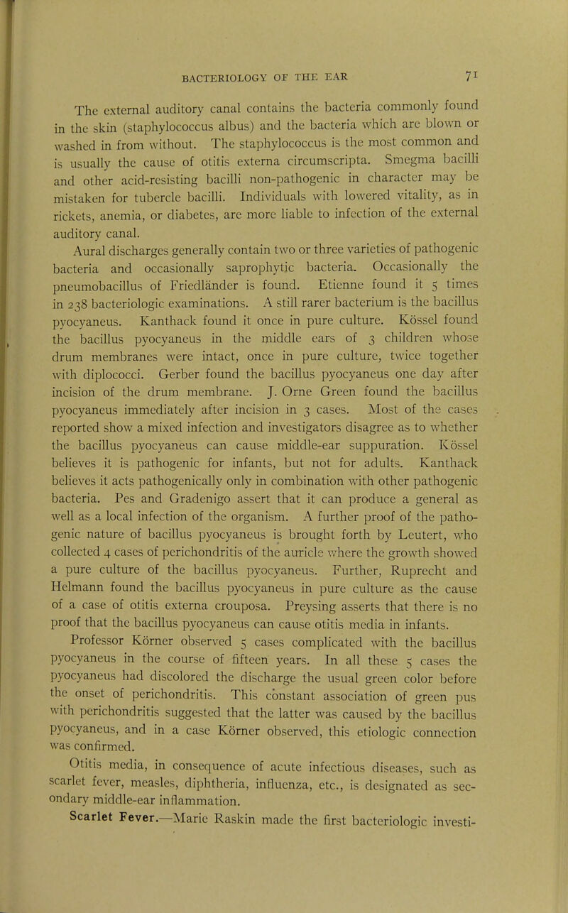 The external auditory canal contains the bacteria commonly found in the skin (staphylococcus albus) and the bacteria which are blown or w ashed in from without. The staphylococcus is the most common and is usually the cause of otitis externa circumscripta. Smegma bacilli and other acid-resisting bacilli non-pathogenic in character may be mistaken for tubercle bacilli. Individuals with lowered vitality, as in rickets, anemia, or diabetes, are more liable to infection of the external auditory canal. Aural discharges generally contain two or three varieties of pathogenic bacteria and occasionally saprophytic bacteria. Occasionally the pneumobacillus of Friedlander is found. Etienne found it 5 times in 238 bacteriologic examinations. A still rarer bacterium is the bacillus pyocyaneus. Kanthack found it once in pure culture. Kossel found the bacillus pyocyaneus in the middle ears of 3 children whose drum membranes were intact, once in pure culture, twice together with diplococci. Gerber found the bacillus pyocyaneus one day after incision of the drum membrane. J. Orne Green found the bacillus pyocyaneus immediately after incision in 3 cases. Most of the cases reported show a mixed infection and investigators disagree as to whether the bacillus pyocyaneus can cause middle-ear suppuration. Kossel believes it is pathogenic for infants, but not for adults. Kanthack believes it acts pathogenically only in combination with other pathogenic bacteria. Pes and Gradenigo assert that it can produce a general as well as a local infection of the organism. A further proof of the patho- genic nature of bacillus pyocyaneus is brought forth by Leutert, who collected 4 cases of perichondritis of the auricle where the growth showed a pure culture of the bacillus pyocyaneus. Further, Ruprecht and Helmann found the bacillus pyocyaneus in pure culture as the cause of a case of otitis externa crouposa. Preysing asserts that there is no proof that the bacillus pyocyaneus can cause otitis media in infants. Professor Korner observed 5 cases complicated with the bacillus pyocyaneus in the course of fifteen years. In all these 5 cases the pyocyaneus had discolored the discharge the usual green color before the onset of perichondritis. This constant association of green pus with perichondritis suggested that the latter was caused by the bacillus pyocyaneus, and in a case Korner observed, this etiologic connection was confirmed. Otitis media, in consequence of acute infectious diseases, such as scarlet fever, measles, diphtheria, influenza, etc., is designated as sec- ondary middle-ear inflammation. Scarlet Fever.—Marie Raskin made the first bacteriologic investi-