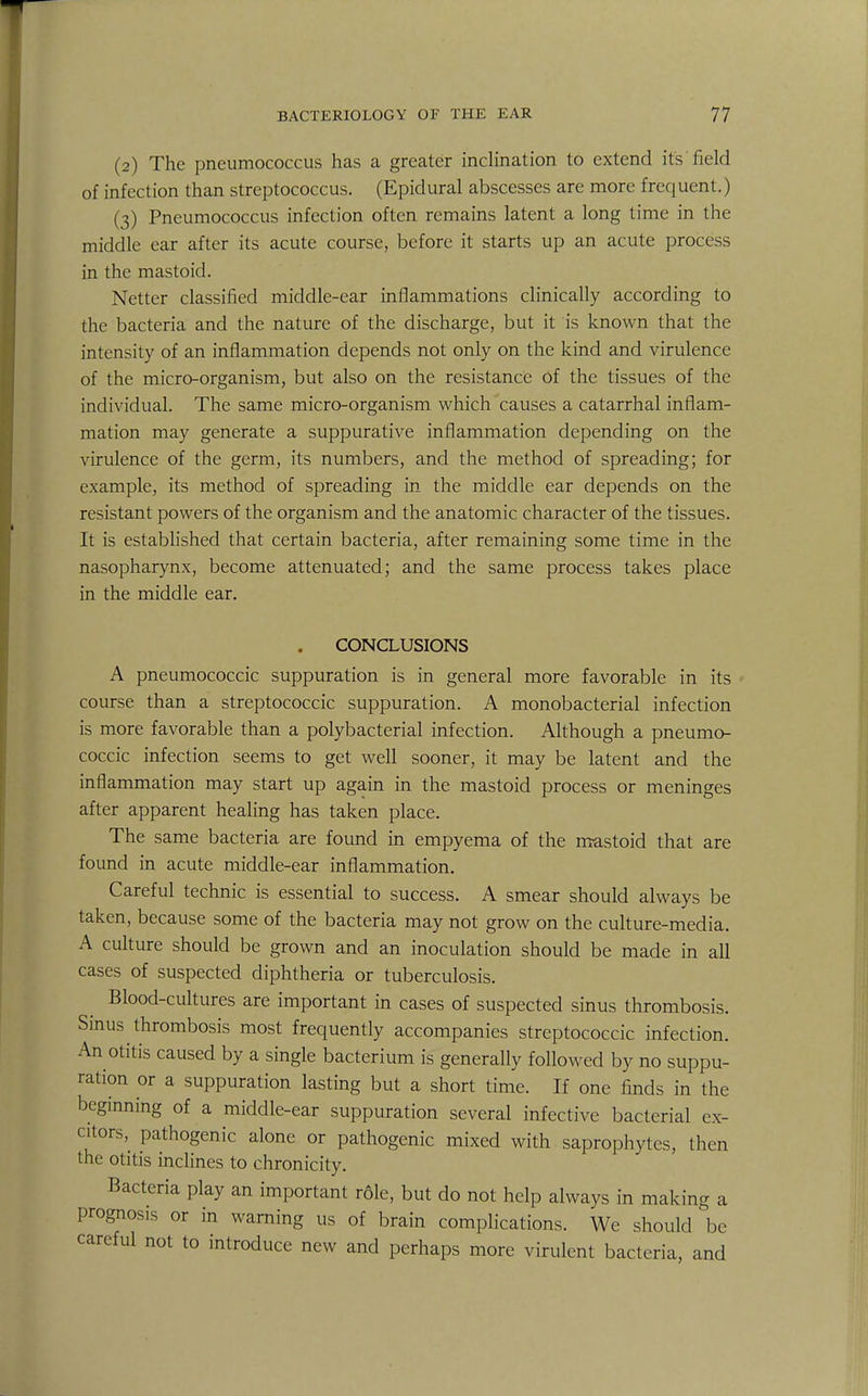 (2) The pneumococcus has a greater inclination to extend its field of infection than streptococcus. (Epidural abscesses are more frequent.) (3) Pneumococcus infection often remains latent a long time in the middle ear after its acute course, before it starts up an acute process in the mastoid. Netter classified middle-ear inflammations clinically according to the bacteria and the nature of the discharge, but it is known that the intensity of an inflammation depends not only on the kind and virulence of the micro-organism, but also on the resistance Of the tissues of the individual. The same micro-organism which causes a catarrhal inflam- mation may generate a suppurative inflammation depending on the virulence of the germ, its numbers, and the method of spreading; for example, its method of spreading in the middle ear depends on the resistant powers of the organism and the anatomic character of the tissues. It is established that certain bacteria, after remaining some time in the nasopharynx, become attenuated; and the same process takes place in the middle ear. CONCLUSIONS A pneumococcic suppuration is in general more favorable in its course than a streptococcic suppuration. A monobacterial infection is more favorable than a polybacterial infection. Although a pneumo- coccic infection seems to get well sooner, it may be latent and the inflammation may start up again in the mastoid process or meninges after apparent healing has taken place. The same bacteria are found in empyema of the mastoid that are found in acute middle-ear inflammation. Careful technic is essential to success. A smear should always be taken, because some of the bacteria may not grow on the culture-media. A culture should be grown and an inoculation should be made in all cases of suspected diphtheria or tuberculosis. Blood-cultures are important in cases of suspected sinus thrombosis. Sinus thrombosis most frequently accompanies streptococcic infection. An otitis caused by a single bacterium is generally followed by no suppu- ration or a suppuration lasting but a short time. If one finds in the beginning of a middle-ear suppuration several infective bacterial ex- citors, pathogenic alone or pathogenic mixed with saprophytes, then the otitis inclines to chronicity. Bacteria play an important rdle, but do not help always in making a prognosis or in warning us of brain complications. We should be careful not to introduce new and perhaps more virulent bacteria, and