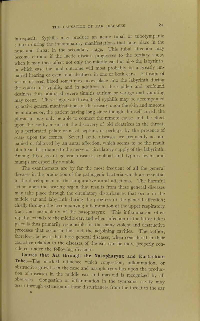 m ...frequent. Syphilis may produce an acute tubal or tubotympanic catarrh during the inflammatory manifestations that take place in the nose and throat in the secondary stage. This tubal affection may become chronic if the luetic disease progresses to the tertiary stage, when it may then affect not only the middle ear but also the labyrinth, in which case the final outcome will most probably be a greatly im- paired hearing or even total deafness in one or both ears. Effusion of serum or even blood sometimes takes place into the labyrinth during the course of syphilis, and in addition to the sudden and profound deafness thus produced severe tinnitis aurium or vertigo and vomiting may occur. These aggravated results of syphilis may be accompanied by active general manifestations of the disease upon the skin and mucous membranes or, the patient having long since thought himself cured, the physician may only be able to connect the remote cause and the effect upon the ear by means of the discovery of old cicatrices in the throat, by a perforated palate or nasal septum, or perhaps by the presence of scars upon the cornea. Several acute diseases are frequently accom- panied or followed by an aural affection, which seems to be the result of a toxic disturbance to the nerve or circulatory supply of the labyrinth. Among this class of general diseases, typhoid and typhus fevers and mumps are especially notable. The exanthemata are by far the most frequent of all the general diseases in the production of the pathogenic bacteria which are essential to the development of the suppurative aural affections. The harmful action upon the hearing organ that results from these general diseases may take place through the circulatory disturbances that occur in the middle ear and labyrinth during the progress of the general affection; chiefly through the accompanying inflammation of the upper respiratory tract and particularly of the nasopharynx This inflammation often rapidly extends to the middle ear, and when infection of the latter takes place is thus primarily responsible for the many violent and destructive processes that occur in this and the adjoining cavities. The author, therefore, believes that these general diseases, when considered in their causative relation to the diseases of the ear, can be more properly con- sidered under the following division: Causes that Act through the Nasopharynx and Eustachian Tube.—The marked influence which congestion, inflammation, or obstructive growths in the nose and nasopharynx has upon the produc- tion of diseases in the middle ear and mastoid is recognized by all observers. Congestion or inflammation in the tympanic cavity may occur through extension of these disturbances from the throat to the ear 6