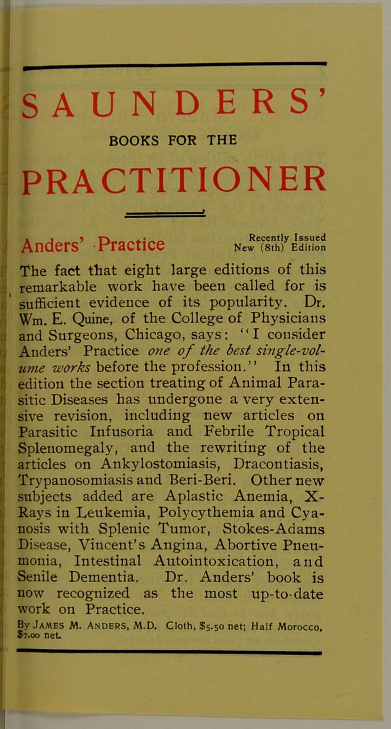 SAUNDERS' PRACTITIONER The fact that eight large editions of this remarkable work have been called for is sufficient evidence of its popularity. Dr. Wm. E. Quine, of the College of Physicians and Surgeons, Chicago, says: I consider Anders' Practice one of the best si?igle-vol- ume works before the profession. In this edition the section treating of Animal Para- sitic Diseases has undergone a very exten- sive revision, including new articles on Parasitic Infusoria and Febrile Tropical Splenomegaly, and the rewriting of the articles on Ankylostomiasis, Dracontiasis, Trypanosomiasis and Beri-Beri. Other new subjects added are Aplastic Anemia, X- Rays in Leukemia, Polycythemia and Cya- nosis with Splenic Tumor, Stokes-Adams Disease, Vincent's Angina, Abortive Pneu- monia, Intestinal Autointoxication, and Senile Dementia. Dr. Anders' book is now recognized as the most up-to-date work on Practice. By James M. Anders, M.D. Cloth, $5.50 net; Half Morocco. $7.00 net BOOKS FOR THE Anders' Practice Recently Issued New (8th) Edition