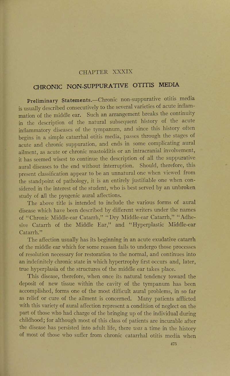 CHRONIC NON-SUPPURATIVE OTITIS MEDIA Preliminary Statements.—Chronic non-suppurative otitis media is usually described consecutively to the several varieties of acute inflam- mation of the middle ear. Such an arrangement breaks the continuity in the description of the natural subsequent history of the acute inflammatory diseases of the tympanum, and since this history often begins in a simple catarrhal otitis media, passes through the stages of acute and chronic suppuration, and ends in some complicating aural ailment, as acute or chronic mastoiditis or an intracranial involvement, it has seemed wisest to continue the description of all the suppurative aural diseases to the end without interruption. Should, therefore, this present classification appear to be an unnatural one when viewed from the standpoint of pathology, it is an entirely justifiable one when con- sidered in the interest of the student, who is best served by an unbroken study of all the pyogenic aural affections. The above title is intended to include the various forms of aural disease which have been described by different writers under the names of Chronic Middle-ear Catarrh, Dry Middle-ear Catarrh, Adhe- sive Catarrh of the Middle Ear, and Hyperplastic Middle-ear Catarrh. The affection usually has its beginning in an acute exudative catarrh of the middle ear which for some reason fails to undergo those processes of resolution necessary for restoration to the normal, and continues into an indefinitely chronic state in which hypertrophy first occurs and, later, true hyperplasia of the structures of the middle ear takes place. This disease, therefore, when once its natural tendency toward the deposit of new tissue within the cavity of the tympanum has been accomplished, forms one of the most difficult aural problems, in so far as relief or cure of the ailment is concerned. Many patients afflicted with this variety of aural affection represent a condition of neglect on the part of those who had charge of the bringing up of the individual during childhood; for although most of this class of patients are incurable after the disease has persisted into adult life, there was a time in the history of most of those who suffer from chronic catarrhal otitis media when